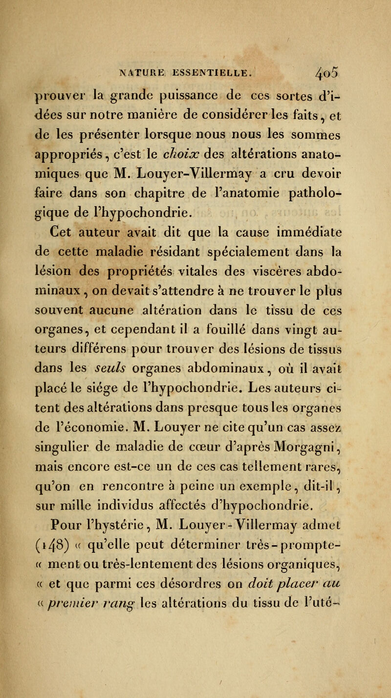 prouver la grande puissance de ces sortes d'i- dées sur notre manière de considérer les faits, et de les présenter lorsque nous nous les sommes appropriés, c'est le choix des altérations anato- miques que M. Louyer-Villermay a cru devoir faire dans son chapitre de l'anatomie patholo- gique de Fhypochondrie. Cet auteur avait dit que la cause immédiate de cette maladie résidant spécialement dans la lésion des propriétés vitales des viscères abdo- minaux , on devait s'attendre à ne trouver le plus souvent aucune altération dans le tissu de ces organes, et cependant il a fouillé dans vingt au- teurs différens pour trouver des lésions de tissus dans les seuls organes abdominaux, où il avait placé le siège de l'hypochondrie. Les auteurs ci- tent des altérations dans presque tous les organes de l'économie. M. Louyer ne cite qu'un cas assez singulier de maladie de cœur d'après Morgagni, mais encore est-ce un de ces cas tellement rares, qu'on en rencontre à peine un exemple, dit-il, sur mille individus affectés d'hypochondrie. Pour l'hystérie, M. Louyer-Villermay admet (i48) « qu'elle peut déterminer très-prompte- « ment ou très-lentement des lésions organiques, a et que parmi ces désordres on doit placer au « premier rring les altérations du tissu de l'uté-