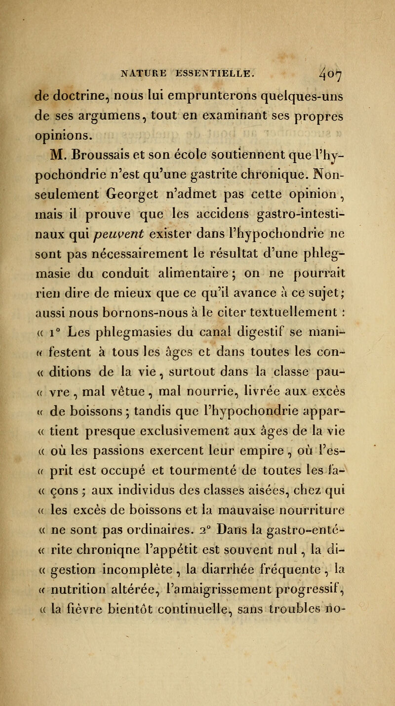de doctrine, nous lui emprunterons quelques-uns de ses argumens, tout en examinant ses propres opinions. M. Broussais et son école soutiennent que l'hy- pochondrie n'est qu'une gastrite chronique. Non- seulement Georget n'admet pas cette opinion, mais il prouve que les accidens gastro-intesti- naux qui peuvent exister dans l'hypochondrie ne sont pas nécessairement le résultat d'une phleg- masie du conduit alimentaire ; on ne pourrait rien dire de mieux que ce qu'il avance à ce sujet; aussi nous bornons-nous à le citer textuellement : « i° Les phlegmasies du canal digestif se mani- « festent à tous les âges et dans toutes les con- « ditions de la vie, surtout dans la classe pau- <( vre , mal vêtue, mal nourrie, livrée aux excès « de boissons ; tandis que Phypochondrie appar- « tient presque exclusivement aux âges de la vie « où les passions exercent leur empire , où Pes- er prit est occupé et tourmenté de toutes les la- ce çons ; aux individus des classes aisées, chez qui (( les excès de boissons et la mauvaise nourriture « ne sont pas ordinaires. i° Dans la gastro-enté- « rite chronique l'appétit est souvent nul, la di- « gestion incomplète , la diarrhée fréquente , la « nutrition altérée, l'amaigrissement progressif, « la fièvre bientôt continuelle, sans troubles no-