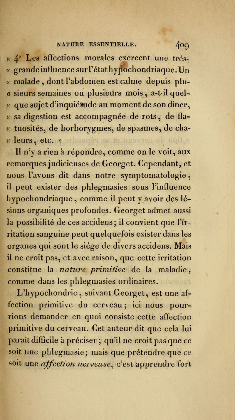 « 4° Les affections morales exercent une très- « grande influence sur l'état h ypochondriaque. Un <( malade, dont l'abdomen est calme depuis plu- « sieurs semaines ou plusieurs mois, a-t-il quel- ce que sujet d'inquié'aide au moment de son dîner, ce sa digestion est accompagnée de rots, de fla- « tuosités, de borborygmes, de spasmes, de cha- a leurs, etc. » Il n'y a rien à répondre, comme on le voit, aux remarques judicieuses de Georget. Cependant, et nous l'avons dit dans notre symptomatologie, il peut exister des phlegmasies sous l'influence hypochondriaque , comme il peut y avoir des lé- sions organiques profondes. Georget admet aussi la possibilité de ces accidens; il convient que l'ir- ritation sanguine peut quelquefois exister dans les organes qui sont le siège de divers accidens. Mais il ne croit pas, et avec raison, que cette irritation constitue la nature primitive de la maladie, comme dans les phlegmasies ordinaires. L'hypochondrie , suivant Georget, est une af- fection primitive du cerveau ; ici nous pour- rions demander en quoi consiste cette affection primitive du cerveau. Cet auteur dit que cela lui parait difficile à préciser ; qu'il ne croit pas que ce soit une plilegmasie; mais que prétendre que ce soit une affection nerveuse^ c'est apprendre fort