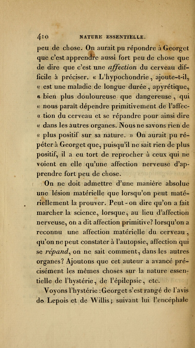 peu de chose. On aurait pu répondre à Georget que c'est apprendre aussi fort peu de chose que de dire que c'est une affection du cerveau dif- ficile à préciser. « L'hypochondrie, ajoute-t-ilT « est une maladie de longue durée, apyrétique, « bien plus douloureuse que dangereuse , qui « nous paraît dépendre primitivement de l'affec- « tion du cerveau et se répandre pour ainsi dire « dans les autres organes. Nous ne savons rien de « plus positif sur sa nature. » On aurait pu ré- pétera Georget que, puisqu'il ne sait rien de plus positif, il a eu tort de reprocher h ceux qui ne voient en elle qu'une affection nerveuse d'ap- prendre fort peu de chose. On ne doit admettre d'une manière absolue une lésion matérielle que lorsqu'on peut maté- riellement la prouver. Peut - on dire qu'on a fait marcher la science, lorsque, au lieu d'affection nerveuse, on a dit affection primitive? lorsqu'on a reconnu une affection matérielle du cerveau, qu'on ne peut constater à l'autopsie, affection qui se répand, on ne sait comment, dans les autres organes? Ajoutons que cet auteur a avancé pré- cisément les mêmes choses sur la nature essen- tielle de l'hystérie, de l'épilepsie, etc. Voyons l'hystérie : Georget s'est rangé de l'avis de* Lepois et de Willis; suivant lui l'encéphale