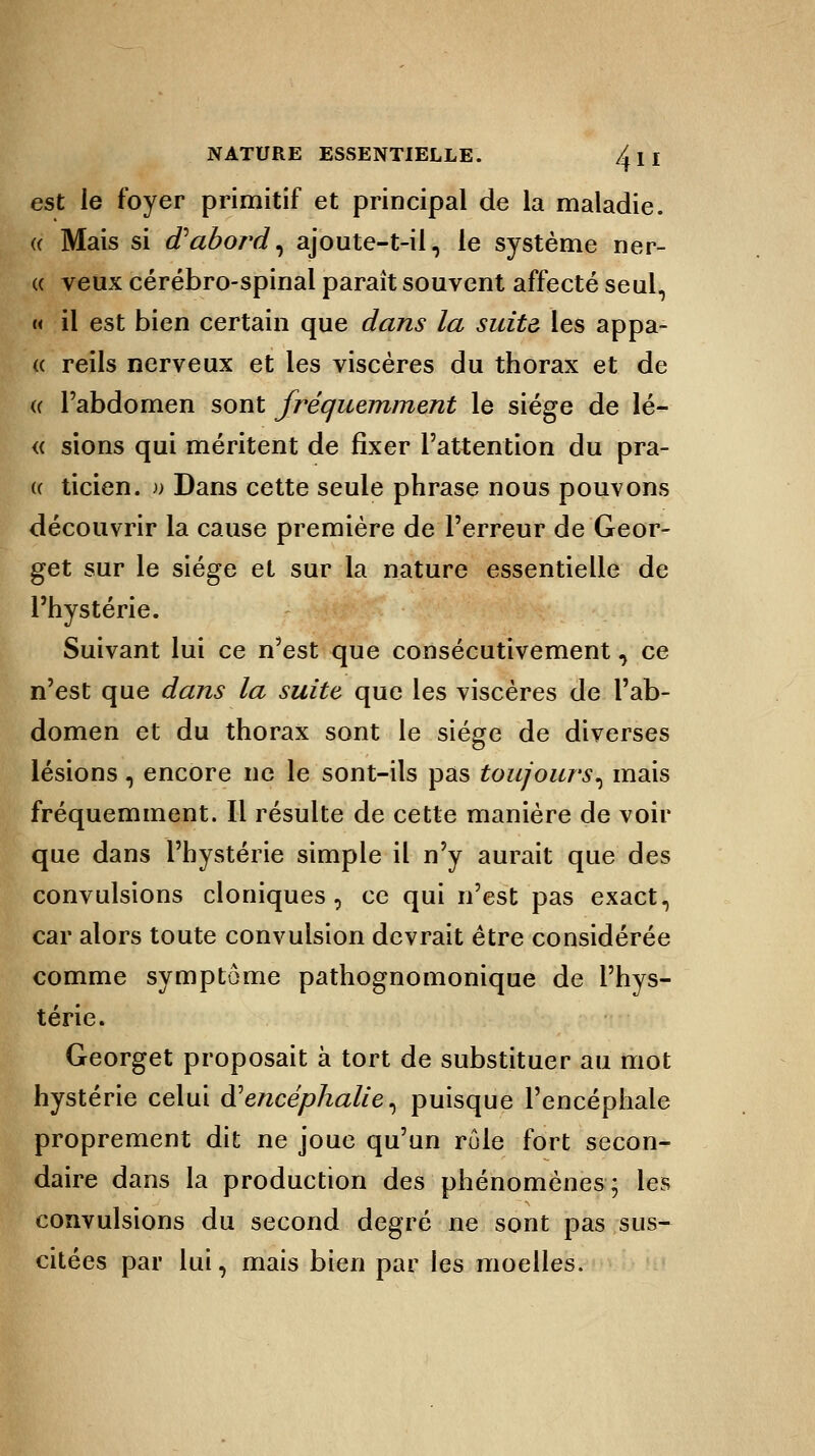 est le foyer primitif et principal de la maladie. « Mais si d'abord, ajoute-t-il, le système ner- « veux cérébro-spinal parait souvent affecté seul, « il est bien certain que dans la suite les appa- « reils nerveux et les viscères du thorax et de a l'abdomen sont fréquemment le siège de lé- « sions qui méritent de fixer l'attention du pra- (( ticien. » Dans cette seule phrase nous pouvons découvrir la cause première de l'erreur de Geor- get sur le siège et sur la nature essentielle de l'hystérie. Suivant lui ce n'est que consécutivement, ce n'est que dans la suite que les viscères de l'ab- domen et du thorax sont le siège de diverses lésions, encore ne le sont-ils pas toujours, mais fréquemment. Il résulte de cette manière de voir que dans l'hystérie simple il n'y aurait que des convulsions cloniques , ce qui n'est pas exact, car alors toute convulsion devrait être considérée comme symptôme pathognomonique de l'hys- térie. Georget proposait à tort de substituer au mot hystérie celui à'encéphalie, puisque l'encéphale proprement dit ne joue qu'un rôle fort secon- daire dans la production des phénomènes; les convulsions du second degré ne sont pas sus- citées par lui, mais bien par les moelles.