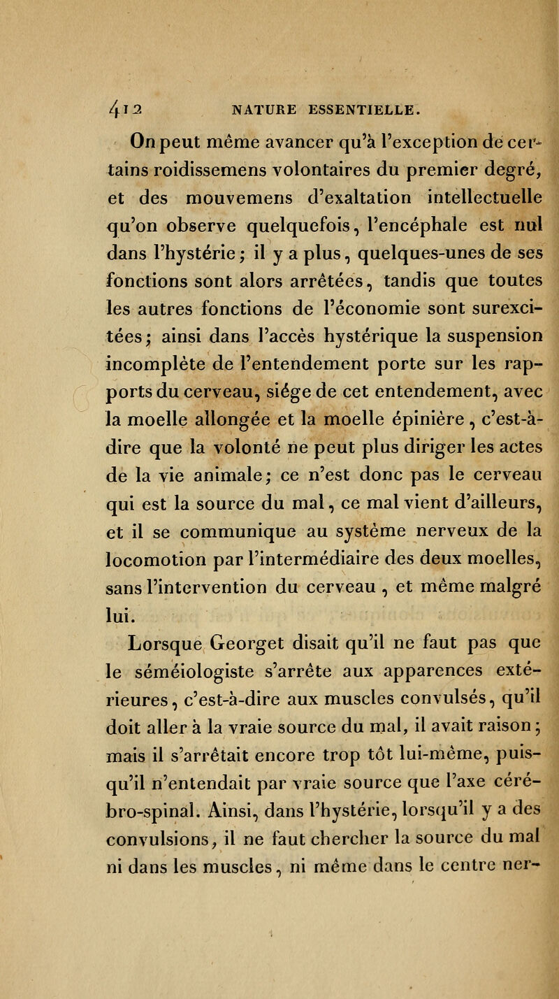 On peut même avancer qu'à l'exception de cer- tains roidissemens volontaires du premier degré, et des mouvemens d'exaltation intellectuelle qu'on observe quelquefois, l'encéphale est nul dans l'hystérie ; il y a plus, quelques-unes de ses fonctions sont alors arrêtées, tandis que toutes les autres fonctions de l'économie sont surexci- tées ; ainsi dans l'accès hystérique la suspension incomplète de l'entendement porte sur les rap- ports du cerveau, siège de cet entendement, avec la moelle allongée et la moelle épinière, c'est-à- dire que la volonté ne peut plus diriger les actes de la vie animale; ce n'est donc pas le cerveau qui est la source du mal, ce mal vient d'ailleurs, et il se communique au système nerveux de la locomotion par l'intermédiaire des deux moelles, sans l'intervention du cerveau , et même malgré lui. Lorsque Georget disait qu'il ne faut pas que le séméiologiste s'arrête aux apparences exté- rieures , c'est-à-dire aux muscles convulsés, qu'il doit aller à la vraie source du mal, il avait raison ; mais il s'arrêtait encore trop tôt lui-même, puis- qu'il n'entendait par vraie source que l'axe céré- bro-spinal. Ainsi, dans l'hystérie, lorsqu'il y a des convulsions, il ne faut chercher la source du mal ni dans les muscles, ni même dans le centre ner-