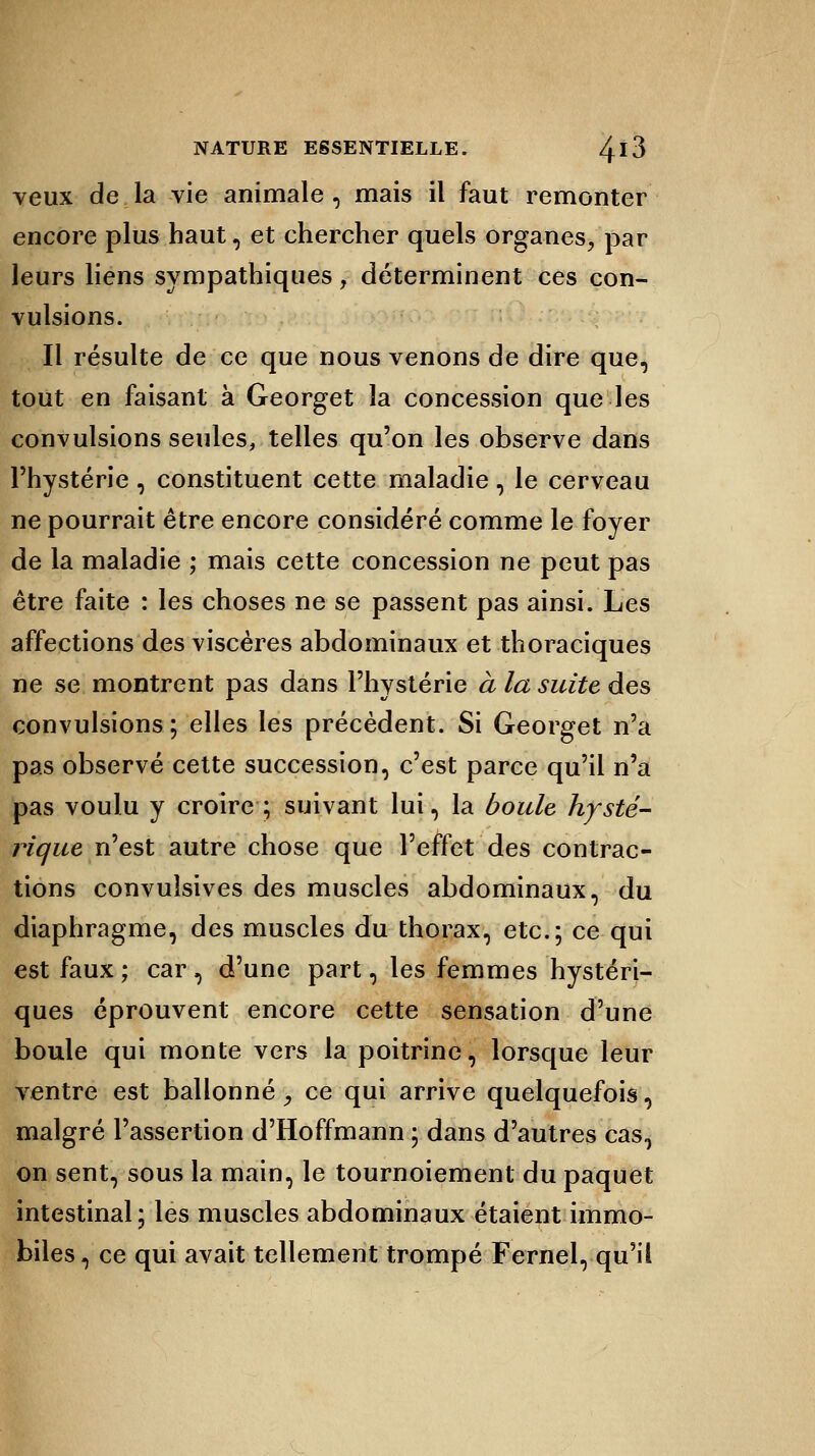 veux de la vie animale , mais il faut remonter encore plus haut, et chercher quels organes, par leurs liens sympathiques, déterminent ces con- vulsions. Il résulte de ce que nous venons de dire que, tout en faisant à Georget la concession que les convulsions seules, telles qu'on les observe dans l'hystérie, constituent cette maladie, le cerveau ne pourrait être encore considéré comme le foyer de la maladie ; mais cette concession ne peut pas être faite : les choses ne se passent pas ainsi. Les affections des viscères abdominaux et thoraciques ne se montrent pas dans l'hystérie à la suite des convulsions; elles les précèdent. Si Georget n'a pas observé cette succession, c'est parce qu'il n'a pas voulu y croire ; suivant lui, la boule, hysté- rique n'est autre chose que l'effet des contrac- tions convuîsives des muscles abdominaux, du diaphragme, des muscles du thorax, etc.; ce qui est faux; car, d'une part, les femmes hystéri- ques éprouvent encore cette sensation d'une boule qui monte vers la poitrine, lorsque leur ventre est ballonné, ce qui arrive quelquefois, malgré l'assertion d'Hoffmann ; dans d'autres cas, on sent, sous la main, le tournoiement du paquet intestinal; les muscles abdominaux étaient immo- biles, ce qui avait tellement trompé Fernel, qu'il