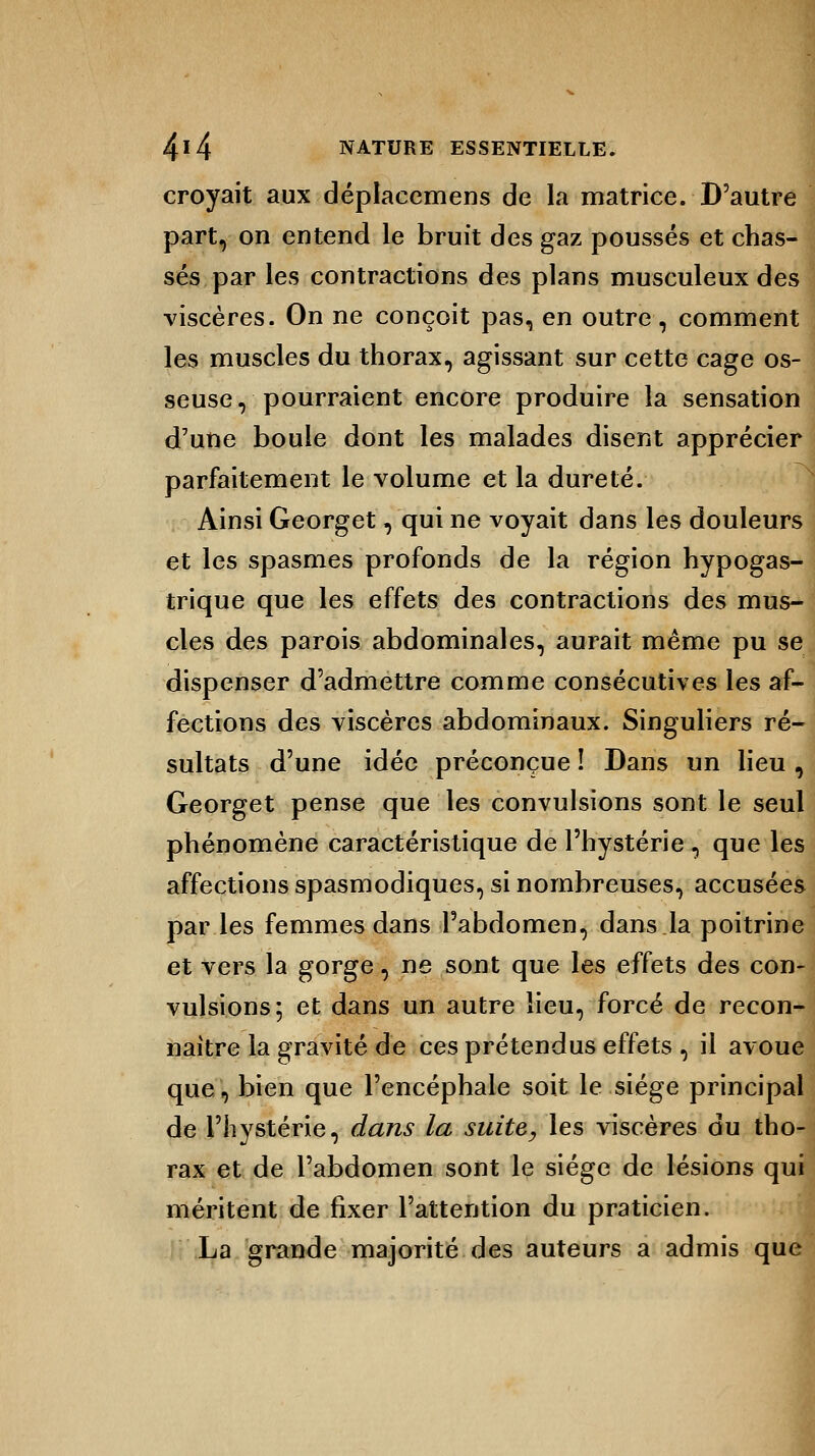 croyait aux déplaeemens de la matrice. D'autre part, on entend le bruit des gaz poussés et chas- sés par les contractions des plans musculeux des viscères. On ne conçoit pas, en outre, comment les muscles du thorax, agissant sur cette cage os- seuse, pourraient encore produire la sensation d'une boule dont les malades disent apprécier parfaitement le volume et la dureté. Ainsi Georget, qui ne voyait dans les douleurs et les spasmes profonds de la région hypogas- trique que les effets des contractions des mus- cles des parois abdominales, aurait même pu se dispenser d'admettre comme consécutives les af- fections des viscères abdominaux. Singuliers ré- sultats d'une idée préconçue î Dans un lieu , Georget pense que les convulsions sont le seul phénomène caractéristique de l'hystérie, que les affections spasmodiques, si nombreuses, accusées par les femmes dans l'abdomen, dans.la poitrine et vers la gorge, ne sont que les effets des con- vulsions; et dans un autre lieu, forcé de recon- naître la gravité de ces prétendus effets , il avoue que, bien que l'encéphale soit le siège principal de l'hystérie, dans la suite, les viscères du tho- rax et de l'abdomen sont le siège de lésions qui méritent de fixer l'attention du praticien. La grande majorité des auteurs a admis que
