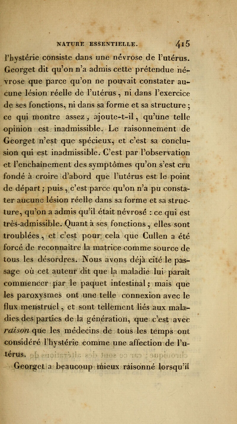 l'hystérie consiste dans une névrose de l'utérus. Georget dit qu'on n'a admis cette prétendue né- vrose que parce qu'on ne pouvait constater au- cune lésion réelle de l'utérus, ni dans l'exercice de ses fonctions, ni dans sa forme et sa structure ; ce qui montre assez, ajoute-t-il, qu'une telle opinion est inadmissible. Le raisonnement de Georget n'est que spécieux, et c'est sa conclu- sion qui est inadmissible. C'est par l'observation et l'enchaînement des symptômes qu'on s'est cru fondé à croire d'abord que l'utérus est le point de départ ; puis , c'est parce qu'on n'a pu consta- ter aucune lésion réelle dans sa forme et sa struc- ture, qu'on a admis qu'il était névrosé : ce qui est très-admissible. Quant à ses fonctions, elles sont troublées, et c'est pour cela que Cullen a été forcé de reconnaître la matrice comme source de tous les désordres. Nous avons déjà cité le pas- sage où cet auteur dit que la maladie lui paraît commencer par le paquet intestinal; mais que les paroxysmes ont une telle connexion avec le flux menstruel, et sont tellement liés aux mala- dies des parties de la génération, que c'est avec raison que les médecins de tous les temps ont considéré l'hystérie comme une affection de l'u- térus. Georget a beaucoup mieux raisonné lorsqu'il