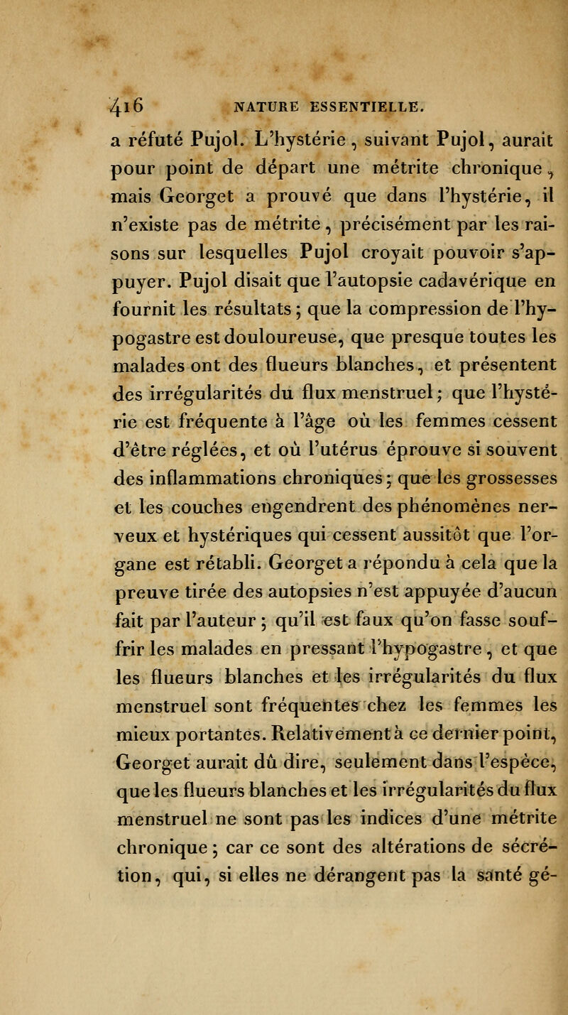 a réfuté Pujol. L'hystérie, suivant Pujol, aurait pour point de départ une métrite chronique, mais Georget a prouvé que dans l'hystérie,-il n'existe pas de métrite, précisément par les rai- sons sur lesquelles Pujol croyait pouvoir s'ap- puyer. Pujol disait que l'autopsie cadavérique en fournit les résultats ; que la compression de Thy- pogastre est douloureuse, que presque toutes les malades ont des flueurs blanches, et présentent des irrégularités du flux menstruel ; que l'hysté- rie est fréquente à l'âge où les femmes cessent d'être réglées, et où l'utérus éprouve si souvent des inflammations chroniques; que les grossesses et les couches engendrent des phénomènes ner- veux et hystériques qui cessent aussitôt que l'or- gane est rétabli. Georget a répondu à cela que la preuve tirée des autopsies n'est appuyée d'aucun fait par l'auteur ; qu'il «st faux qu'on fasse souf- frir les malades en pressant Phypogastre, et que les flueurs blanches et les irrégularités du flux menstruel sont fréquentes chez les femmes les mieux portantes. Relativement à ce dernier point, Georget aurait dû dire, seulement dans l'espèce, que les flueurs blanches et les irrégularités du flux menstruel ne sont pas les indices d'une métrite chronique ; car ce sont des altérations de sécré- tion, qui, si elles ne dérangent pas la santé gé-