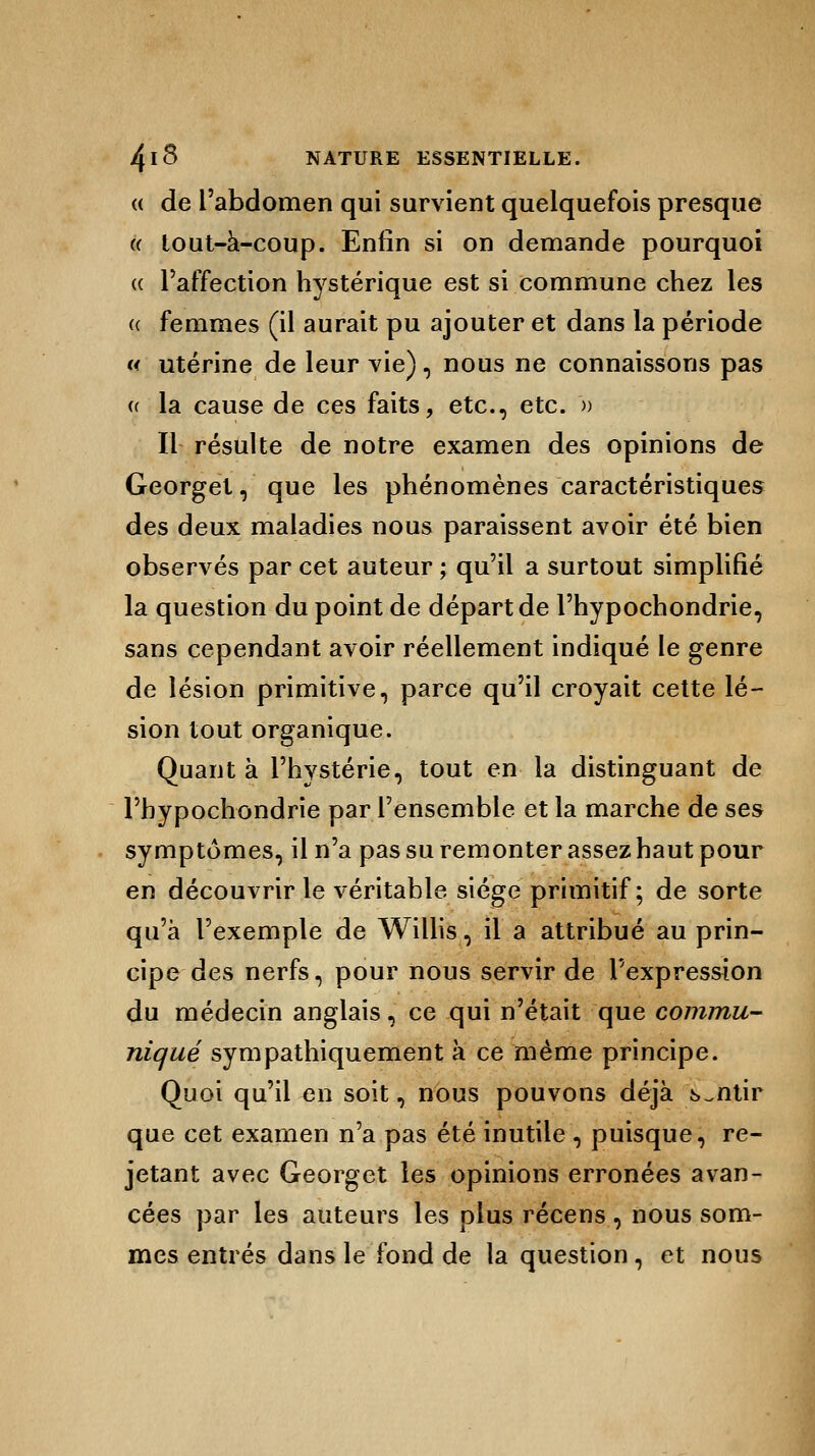 a de l'abdomen qui survient quelquefois presque « tout-à-coup. Enfin si on demande pourquoi « l'affection hystérique est si commune chez les a femmes (il aurait pu ajouter et dans la période « utérine de leur vie), nous ne connaissons pas a la cause de ces faits, etc., etc. m Il résulte de notre examen des opinions de Georget, que les phénomènes caractéristiques des deux maladies nous paraissent avoir été bien observés par cet auteur ; qu'il a surtout simplifié la question du point de départ de l'hypochondrie, sans cependant avoir réellement indiqué le genre de lésion primitive, parce qu'il croyait cette lé- sion tout organique. Quant à l'hystérie, tout en la distinguant de l'hypochondrie par l'ensemble et la marche de ses symptômes, il n'a pas su remonter assez haut pour en découvrir le véritable siège primitif; de sorte qu'à l'exemple de Willis, il a attribué au prin- cipe des nerfs, pour nous servir de l'expression du médecin anglais, ce qui n'était que commu- niqué sympathiquement à ce même principe. Quoi qu'il en soit, nous pouvons déjà sentir que cet examen n'a pas été inutile , puisque, re- jetant avec Georget les opinions erronées avan- cées par les auteurs les plus récens , nous som- mes entrés dans le fond de la question, et nous
