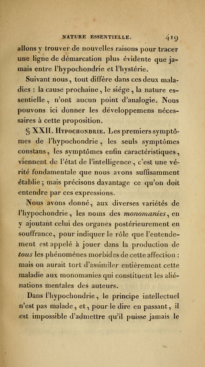 allons y trouver de nouvelles raisons pour tracer une ligne de démarcation plus évidente que ja- mais entre l'hypochondrie et l'hystérie. Suivant nous, tout diffère dans ces deux mala- dies : la cause prochaine, le siège , la nature es- sentielle , n'ont aucun point d'analogie. Nous pouvons ici donner les développemens néces- saires à cette proposition. § XXII. Hypochondrie. Les premiers symptô- mes de l'hypochondrie , les seuls symptômes constans, les symptômes enfin caractéristiques, viennent de l'état de l'intelligence, c'est une vé- rité fondamentale que nous avons suffisamment établie ; mais précisons davantage ce qu'on doit entendre par ces expressions. Nous avons donné, aux diverses variétés de l'hypochondrie, les noms des monomanies, en y ajoutant celui des organes postérieurement en souffrance, pour indiquer le rôle que l'entende- ment est appelé à jouer dans la production de tous les phénomènes morbides de cette affection : mais on aurait tort d'assimiler entièrement cette maladie aux monomanies qui constituent les alié- nations mentales des auteurs. Dans l'hypochondrie, le principe intellectuel n'est pas malade, et, pour le dire en passant, il est impossible d'admettre qu'il puisse jamais le