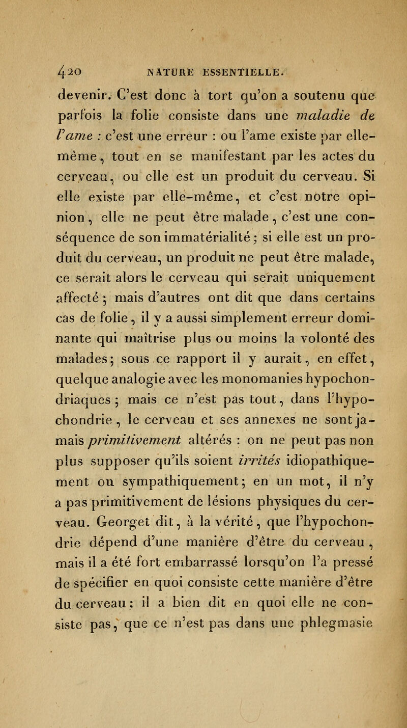 devenir. C'est donc à tort qu'on a soutenu que parfois la folie consiste dans une maladie de Famé : c'est une erreur : ou l'ame existe par elle- même , tout en se manifestant par les actes du cerveau, ou elle est un produit du cerveau. Si elle existe par elle-même, et c'est notre opi- nion , elle ne peut être malade, c'est une con- séquence de son immatérialité • si elle est un pro- duit du cerveau, un produit ne peut être malade, ce serait alors le cerveau qui serait uniquement affecté ; mais d'autres ont dit que dans certains cas de folie, il y a aussi simplement erreur domi- nante qui maîtrise plus ou moins la volonté des malades; sous ce rapport il y aurait, en effet, quelque analogie avec les monomanies hypochon- driaques ; mais ce n'est pas tout, dans l'hypo- chondrie , le cerveau et ses annexes ne sont ja- mais primitivement altérés : on ne peut pas non plus supposer qu'ils soient irrités idiopathique- ment ou sympathiquement\ en un mot, il n'y a pas primitivement de lésions physiques du cer- veau. Georget dit, à la vérité, que l'hypochon- drie dépend d'une manière d'être du cerveau , mais il a été fort embarrassé lorsqu'on l'a pressé de spécifier en quoi consiste cette manière d'être du cerveau : il a bien dit en quoi elle ne con- siste pas, que ce n'est pas dans une phlegmasie