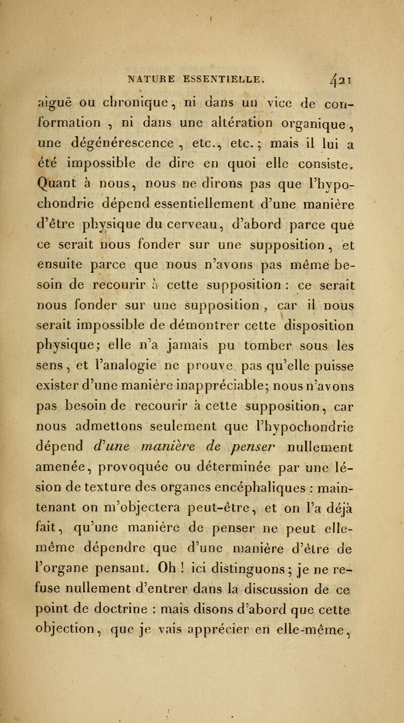 aiguë ou chronique, ni dans un vice de con- formation , ni dans une altération organique, une dégénérescence , etc., etc. ; mais il lui a été impossible de dire en quoi elle consiste, Quant à nous, nous ne dirons pas que l'hypo- chondrie dépend essentiellement d'une manière d'être physique du cerveau, d'abord parce que ce serait nous fonder sur une supposition , et ensuite parce que nous n'avons pas même be- soin de recourir h cette supposition : ce serait nous fonder sur une supposition ? car il nous serait impossible de démontrer cette disposition physique; elle n'a jamais pu tomber sous les sens, et l'analogie ne prouve pas qu'elle puisse exister d'une manière inappréciable; nous n'avons pas besoin de recourir à cette supposition, car nous admettons seulement que Phypochondrie dépend d'une manière de penser nullement amenée, provoquée ou déterminée par une lé- sion de texture des organes encéphaliques : main- tenant on m'objectera peut-être, et on l'a déjà fait, qu'une manière de penser ne peut elle- même dépendre que d'une manière d'être de l'organe pensant. Oh ! ici distinguons; je ne re- fuse nullement d'entrer dans la discussion de ce point de doctrine : mais disons d'abord que cette objection, que je vais apprécier en elle-même,