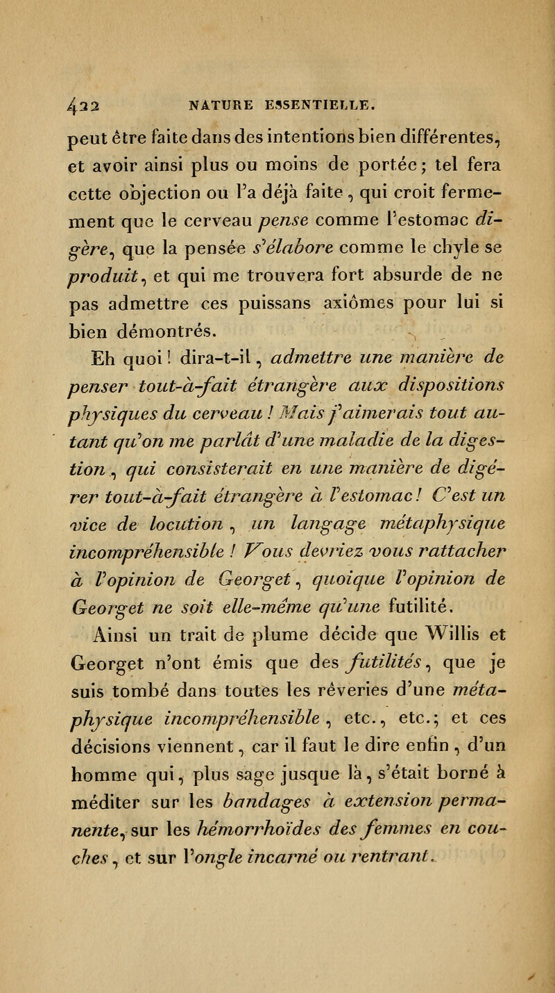 peut être faite dans des intentions bien différentes, et avoir ainsi plus ou moins de portée ; tel fera cette objection ou Ta déjà faite , qui croit ferme- ment que le cerveau pense comme l'estomac dî- gère, que la pensée s'élabore comme le chyle se produit^ et qui me trouvera fort absurde de ne pas admettre ces puissans axiomes pour lui si bien démontrés. Eh quoi ! dira-t-il, admettre une manière de penser tout-à-fait étrangère aux dispositions physiques du cerveau ! Mais f aimerais tout au- tant qu'on me parlât dhcne maladie de la diges- tion ^ qui consisterait en une manière de digé- rer tout-à-fait étrangère à l'estomac ! Cest un vice de locution , un langage métaphysique incompréhensible ! T^ous devriez vous rattacher à Vopinion de Georget , quoique Vopinion de Georget ne soit elle-même qiûune futilité. Ainsi un trait de plume décide que Willis et Georget n'ont émis que des futilités, que je suis tombé dans toutes les rêveries d'une méta- physique incompréhensible^ etc., etc.; et ces décisions viennent, car il faut le dire enfin , d'un homme qui, plus sage jusque là, s'était borné à méditer sur les bandages à extension perma- nente, sur les hémorrhoïdes des femmes en cou- ches , et sur Y ongle incarné ou rentrant.