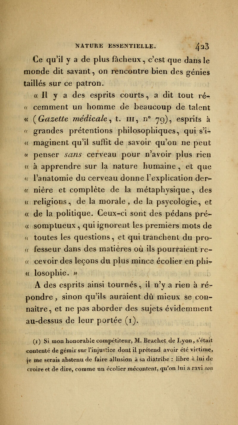 €e qu'il y a de plus fâcheux, c'est que dans le monde dit savant, on rencontre bien des génies taillés sur ce patron. « Il y a des esprits courts, a dit tout ré- a cemment un homme de beaucoup de talent <c {Gazette médicale, t. ni, n° 79), esprits à « grandes prétentions philosophiques, qui s'i- « maginent qu'il suffit de savoir qu'on ne peut « penser sans cerveau pour n'avoir plus rien « à apprendre sur la nature humaine , et que (( l'anatomie du cerveau donne l'explication der- « nière et complète de la métaphysique, des « religions, de la morale, de la psycologie, et « de la politique. Ceux-ci sont des pédans pré- (( somptueux, qui ignorent les premiers mots de toutes les questions, et qui tranchent du pro- fesseur dans des matières où ils pourraient re- cevoir des leçons du plus mince écolier en phi— « losophie. » A des esprits ainsi tournés, il n'y a rien à ré- pondre P sinon qu'ils auraient dû mieux se con- naître, et ne pas aborder des sujets évidemment au-dessus de leur portée (1). (1) Si mon honorable compétiteur, M. Brachet de Lyon, s'était contenté de gémir sur l'injustice dont il prétend avoir été victime, je me serais abstenu de faire allusion à sa diatribe : libre à lui de croire et de dire, comme un écolier mécontent, qu'on lui a ravi son