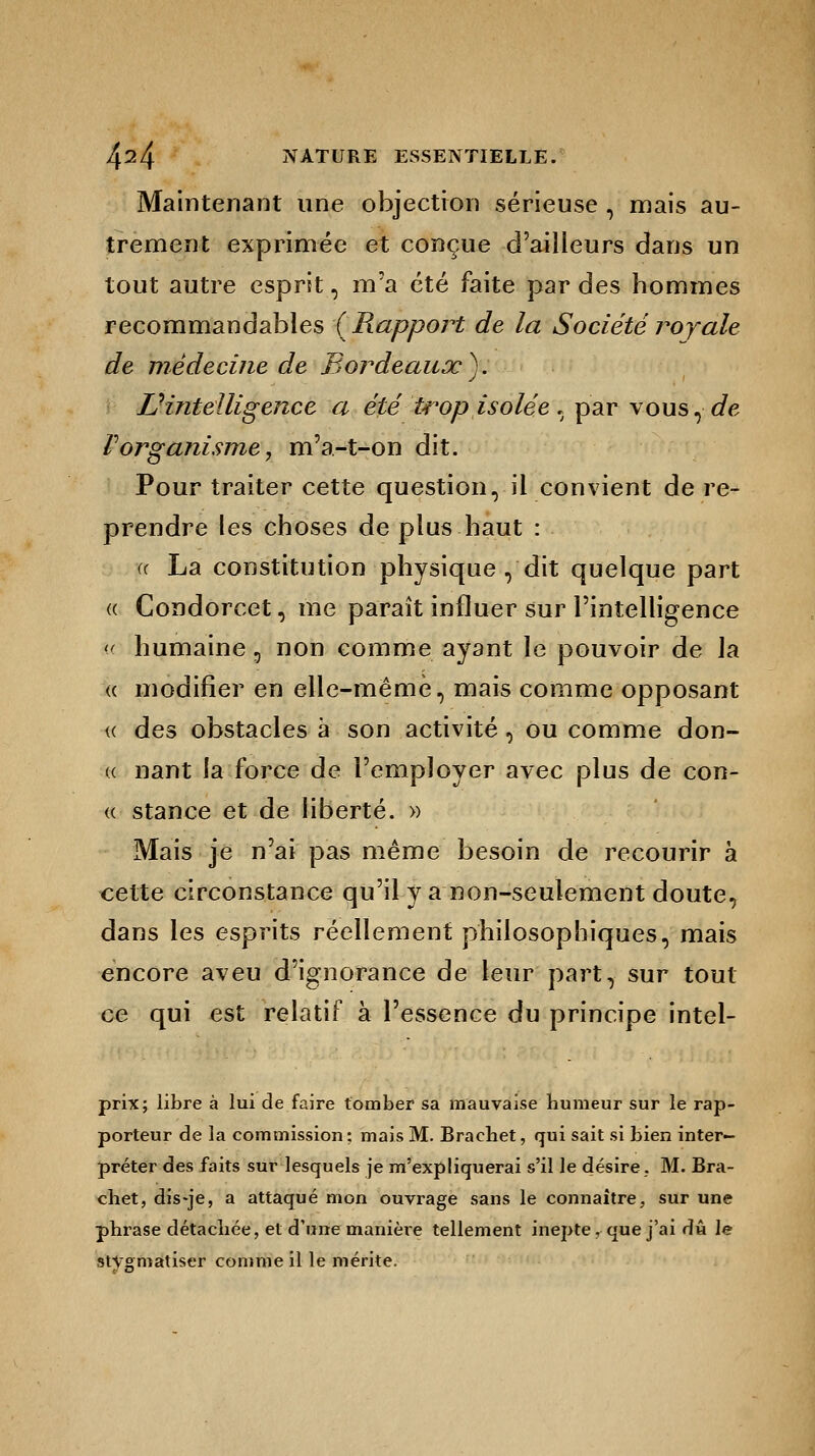 Maintenant une objection sérieuse , mais au- trement exprimée et conçue d'ailleurs dans un tout autre esprit, m'a été faite par des hommes recommandables {Rapport de la Société royale de médecine de Bordeaux). Inintelligence a été trop isolée , par vous,<ie F organisme, m'a-t-on dit. Pour traiter cette question, il convient de re- prendre les choses de plus haut : <( La constitution physique , dit quelque part « Condorcet, me paraît influer sur l'intelligence « humaine , non comme ayant le pouvoir de la « modifier en elle-même, mais comme opposant « des obstacles à son activité, ou comme don- « nant la force de l'employer avec plus de con- « stance et de liberté. » Mais je n'ai pas même besoin de recourir à cette circonstance qu'il y a non-seulement doute, dans les esprits réellement philosophiques, mais encore aveu d'ignorance de leur part, sur tout ce qui est relatif à l'essence du principe intel- prix; libre à lui de faire tomber sa mauvaise humeur sur le rap- porteur de la commission ; mais M. Brachet, qui sait si bien inter- préter des faits sur lesquels je m'expliquerai s'il le désire. M. Bra- chet, dis-je, a attaqué mon ouvrage sans le connaître, sur une phrase détachée, et d'une manière tellement inepte, que j'ai dû le stigmatiser comme il le mérite.