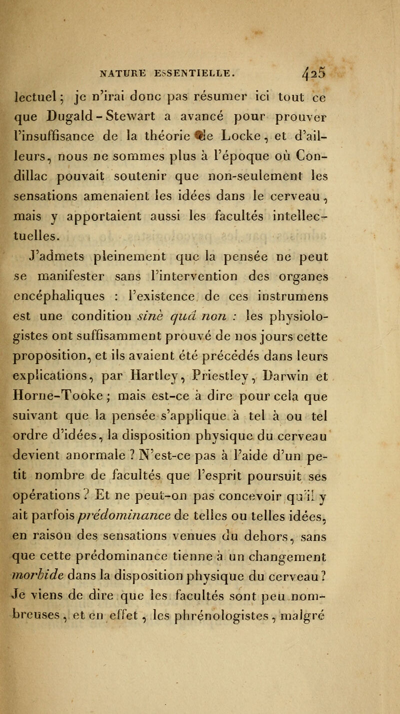 lectuel 5 je n'irai donc pas résumer ici tout ce que Dugald - Stewart a avancé pour prouver l'insuffisance de la théorie #le Locke, et d'ail- leurs, nous ne sommes plus à l'époque où Con- dillac pouvait soutenir que non-seulement les sensations amenaient les idées dans le cerveau, mais y apportaient aussi les facultés intellec- tuelles. J'admets pleinement que la pensée ne peut se manifester sans l'intervention des organes encéphaliques : l'existence de ces instrumens est une condition sine quâ non : les physiolo- gistes ont suffisamment prouvé de nos jours cette proposition, et ils avaient été précédés dans leurs explications, par Hartley, Priestley, Darwin et Horne-Tooke ; mais est-ce à dire pour cela que suivant que la pensée s'applique à tel à ou tel ordre d'idées, la disposition physique du cerveau devient anormale ? N'est-ce pas à l'aide d'un pe- tit nombre de facultés que l'esprit poursuit ses opérations ? Et ne peut-on pas concevoir qu il y ait parfois prédominance de telles ou telles idées, en raison des sensations venues du dehors, sans que cette prédominance tienne à un changement morbide dans la disposition physique du cerveau? Je viens de dire que les facultés sont peu nom- breuses , et en effet, les phrénologistes , malgré