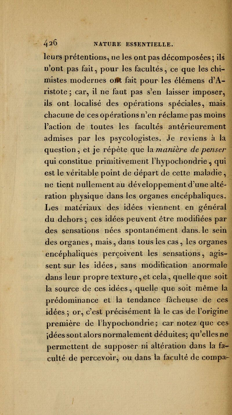 leurs prétentions, ne les ont pas décomposées; ils n'ont pas fait, pour les facultés, ce que les chi- mistes modernes o#t fait pour les élémens d'A- ristote ; car, il ne faut pas s'en laisser imposer, ils ont localisé des opérations spéciales, mais chacune de ces opérations n'en réclame pas moins l'action de toutes les facultés antérieurement admises par les psycologistes. Je reviens à la question, et je répète que X&maniere de penser qui constitue primitivement l'hypochondrie , qui est le véritable point de départ de cette maladie, ne tient nullement au développement d'une alté- ration physique dans les organes encéphaliques. Les matériaux des idées viennent en général du dehors; ces idées peuvent être modifiées par des sensations nées spontanément dans, le sein des organes, mais, dans tous les cas, les organes encéphaliques perçoivent les sensations, agis- sent sur les idées, sans modification anormale dans leur propre texture, et cela, quelle que soit la source de ces idées, quelle que sôit même la prédominance et la tendance fâcheuse de ces idées ; or, c'est précisément là le cas de l'origine première de l'hypochondrie; car notez que ces idées sont alors normalement déduites; qu'elles ne permettent de supposer ni altération dans la fa- culté de percevoir, ou dans la faculté de compa-