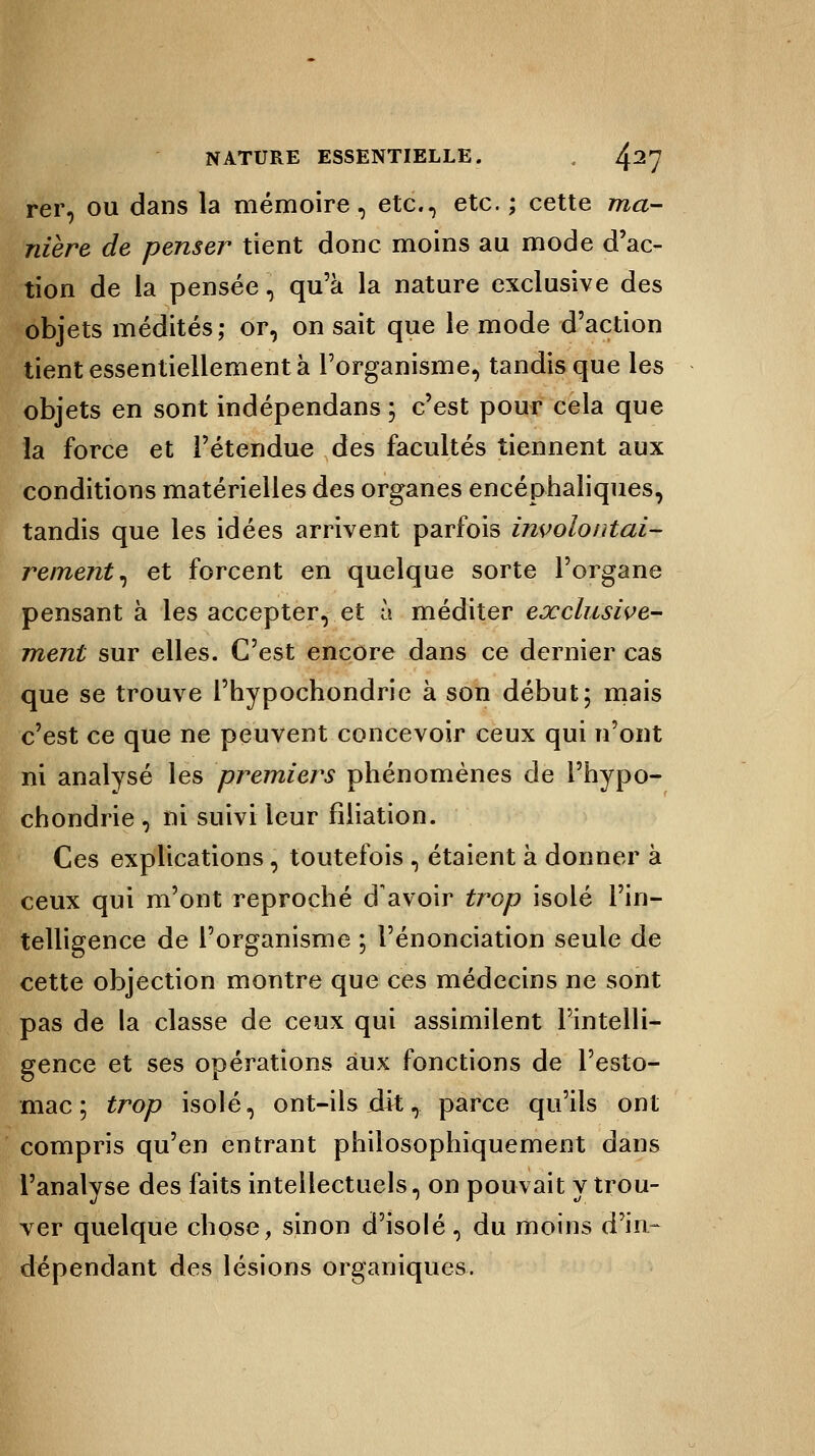 rer, ou dans la mémoire, etc., etc. ; cette ma- nière de penser tient donc moins au mode d'ac- tion de la pensée , qu'à la nature exclusive des objets médités; or, on sait que le mode d'action tient essentiellement à l'organisme, tandis que les objets en sont indépendans ; c'est pour cela que la force et l'étendue des facultés tiennent aux conditions matérielles des organes encéphaliques, tandis que les idées arrivent parfois involontai- rement , et forcent en quelque sorte l'organe pensant à les accepter, et à méditer exclusive- ment sur elles. C'est encore dans ce dernier cas que se trouve l'hypochondrie à son début; mais c'est ce que ne peuvent concevoir ceux qui n'ont ni analysé les premiers phénomènes de l'hypo- chondrie , ni suivi leur filiation. Ces explications, toutefois , étaient à donner à ceux qui m'ont reproché d'avoir trop isolé l'in- telligence de l'organisme ; renonciation seule de cette objection montre que ces médecins ne sont pas de la classe de ceux qui assimilent l'intelli- gence et ses opérations aux fonctions de l'esto- mac ; trop isolé, ont-ils dit, parce qu'ils ont compris qu'en entrant philosophiquement dans l'analyse des faits intellectuels, on pouvait y trou- ver quelque chose, sinon d'isolé , du moins d'in- dépendant des lésions organiques.