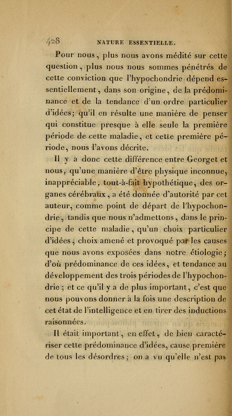 Pour nous, plus nous avons médité sur cette question , plus nous nous sommes pénétrés de cette conviction que l'hypochondrie dépend es- sentiellement , dans son origine, de la prédomi- nance et de la tendance d'un ordre particulier d'idées; qu'il en résulte une manière de penser qui constitue presque à elle seule la première période de cette maladie, et cette première pé- riode, nous l'avons décrite. Il y a donc cette différence entre Georget et nous, qu'une manière d'être physique inconnue, inappréciable, tout-à-fait hypothétique, des or- ganes cérébraux, a été donnée d'autorité par cet auteur, comme point de départ de Thypochon- drie, tandis que nous n'admettons, dans le prin- cipe de cette maladie, qu'un choix particulier d'idées, choix amené et provoqué par les causes que nous avons exposées dans notre étiologie ; d'où prédominance de ces idées, et tendance au développement des trois périodes de l'hypochon- drie ; et ce qu'il y a de plus important, c'est que nous pouvons donner à la fois une description de cet état de l'intelligence et en tirer des inductions raisonnées. Il était important, en effet, de bien caracté- riser cette prédominance d'idées, cause première de tous les désordres; on a vu quelle n'est pa,<