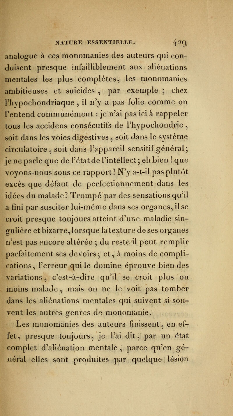 analogue à ces monomanies des auteurs qui con- duisent presque infailliblement aux aliénations mentales les plus complètes, les monomanies ambitieuses et suicides , par exemple ; chez l'hypochondriaque , il n'y a pas folie comme on l'entend communément : je n'ai pas ici à rappeler tous les accidens consécutifs de l'hypochondrie , soit dans les voies digestives, soit dans le système circulatoire, soit dans l'appareil sensitif général; je ne parle que de l'état de l'intellect ; eh bien ! que voyons-nous sous ce rapport? N'y a-t-il pas plutôt excès que défaut de perfectionnement dans les idées du malade? Trompé par des sensations qu'il a fini par susciter lui-même dans ses organes, il se croit presque toujours atteint d'une maladie sin- gulière et bizarre, lorsque la texture de ses organes n'est pas encore altérée ; du reste il peut remplir parfaitement ses devoirs; et, à moins de compli- cations, l'erreur qui le domine éprouve bien des variations, c'est-à-dire qu'il se croit plus ou moins malade, mais on ne le voit pas tomber dans les aliénations mentales qui suivent si sou- vent les autres genres de monomanie. Les monomanies des auteurs finissent, en ef- fet, presque toujours, je l'ai dit, par un état complet d'aliénation mentale , parce qu'en gé- néral elles sont produites par quelque lésion