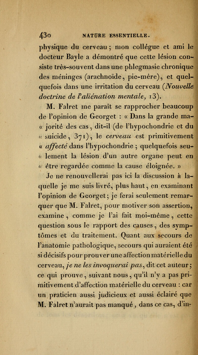 physique du cerveau ; mon collègue et ami le docteur Bayle a démontré que cette lésion con- siste très-souvent dans une phlegmasie chronique des méninges (arachnoïde, pie-mère), et quel- quefois dans une irritation du cerveau {Nouvelle doctrine de Valiénation mentale, i3). M. Falret me paraît se rapprocher beaucoup de l'opinion de Georget : « Dans la grande ma- « jorité des cas, dit-il (de l'hypochondrie et du (( suicide, 371), le cerveau est primitivement « affecté dans l'hypochondrie ; quelquefois seu- <( lement la lésion d'un autre organe peut en u être regardée comme la cause éloignée. » Je ne renouvellerai pas ici la discussion à la- quelle je me suis livré, plus haut, en examinant l'opinion de Georget; je ferai seulement remar- quer que M. Falret, pour motiver son assertion, examine , comme je l'ai fait moi-même, cette question sous le rapport des causes, des symp- tômes et du traitement. Quant aux secours de l'anatomie pathologique, secours qui auraient été si décisifs pour prouver une affection matérielle du cerveau, je ne les invoquerai pas^ dit cet auteur ; ce qui prouve, suivant nous , qu'il n'y a pas pri- mitivement d'affection matérielle du cerveau : cai un praticien aussi judicieux et aussi éclairé qu< M. Falret n'aurait pas manqué , dans ce cas, d'in-