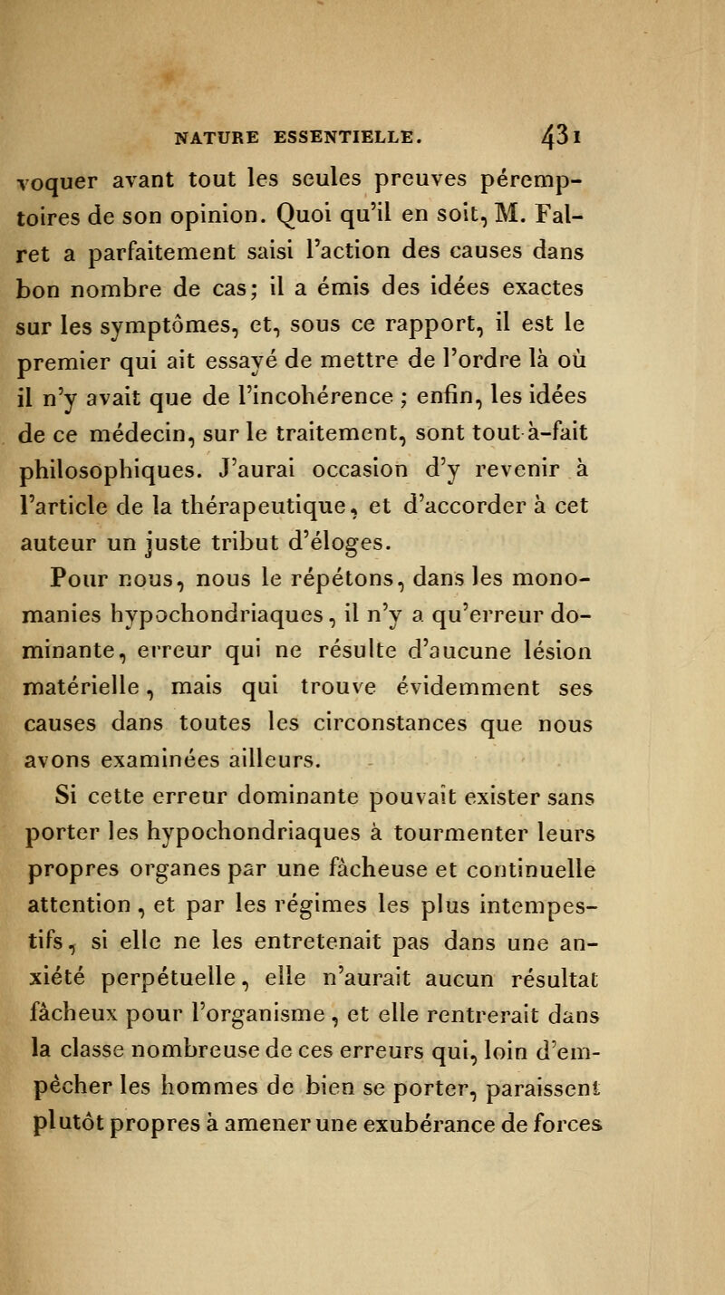 voquer avant tout les seules preuves péremp- toires de son opinion. Quoi qu'il en soit, M. Fal- ret a parfaitement saisi l'action des causes dans bon nombre de cas; il a émis des idées exactes sur les symptômes, et, sous ce rapport, il est le premier qui ait essayé de mettre de l'ordre là où il n'y avait que de l'incohérence ; enfin, les idées de ce médecin, sur le traitement, sont tout à-fait philosophiques. J'aurai occasion d'y revenir à l'article de la thérapeutique, et d'accorder à cet auteur un juste tribut d'éloges. Pour nous, nous le répétons, dans les mono- manies hypochondriaques, il n'y a qu'erreur do- minante, erreur qui ne résulte d'aucune lésion matérielle, mais qui trouve évidemment ses causes dans toutes les circonstances que nous avons examinées ailleurs. Si cette erreur dominante pouvait exister sans porter les hypochondriaques à tourmenter leurs propres organes par une fâcheuse et continuelle attention , et par les régimes les plus intempes- tifs, si elle ne les entretenait pas dans une an- xiété perpétuelle, elle n'aurait aucun résultat fâcheux pour l'organisme , et elle rentrerait dans la classe nombreuse de ces erreurs qui, loin d'em- pêcher les hommes de bien se porter, paraissent plutôt propres à amener une exubérance de forces