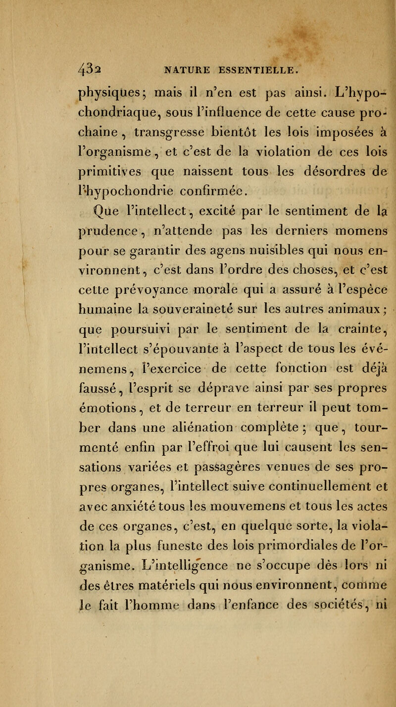 physiques; mais il n'en est pas ainsi. L'hypo- chondriaque, sous l'influence de cette cause pro- chaine , transgresse bientôt les lois imposées à l'organisme, et c'est de la violation de ces lois primitives que naissent tous les désordres de l'»hypochondrie confirmée. Que l'intellect, excité par le sentiment de la prudence, n'attende pas les derniers momens pour se garantir des agens nuisibles qui nous en- vironnent, c'est dans l'ordre des choses, et c'est cette prévoyance morale qui a assuré à l'espèce humaine la souveraineté sur les autres animaux; que poursuivi par le sentiment de la crainte, l'intellect s'épouvante à l'aspect de tous les évé- nemens, l'exercice de cette fonction est déjà faussé, l'esprit se déprave ainsi par ses propres émotions, et de terreur en terreur il peut tom- ber dans une aliénation complète ; que, tour- menté enfin par l'effroi que lui causent les sen- sations variées et passagères venues de ses pro- pres organes, l'intellect suive continuellement et avec anxiété tous les mouvemens et tous les actes de ces organes, c'est, en quelque sorte, la viola- tion la plus funeste des lois primordiales de l'or- ganisme. L'intelligence ne s'occupe dès lors ni des êtres matériels qui nous environnent, comme le fait l'homme dans l'enfance des sociétés, ni