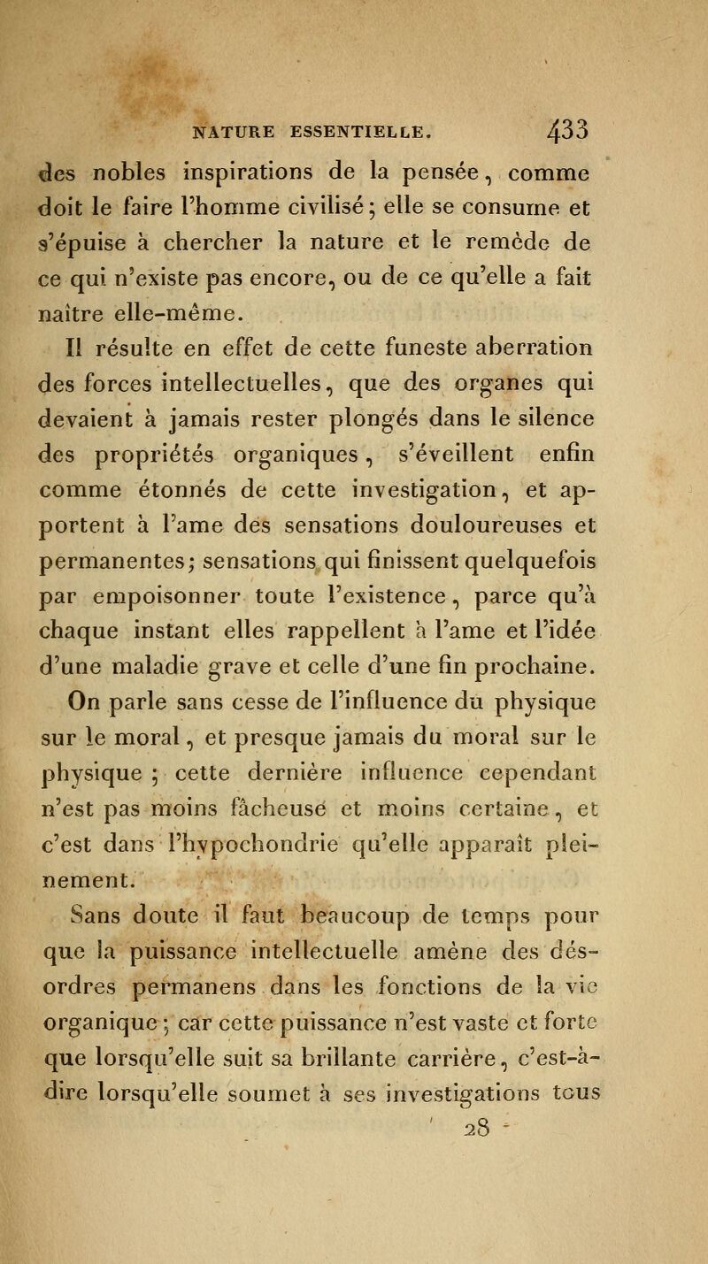 des nobles inspirations de la pensée, comme doit le faire l'homme civilisé; elle se consume et s'épuise à chercher la nature et le remède de ce qui n'existe pas encore, ou de ce qu'elle a fait naître elle-même. Il résulte en effet de cette funeste aberration des forces intellectuelles, que des organes qui devaient à jamais rester plongés dans le silence des propriétés organiques, s'éveillent enfin comme étonnés de cette investigation, et ap- portent à l'ame des sensations douloureuses et permanentes; sensations qui finissent quelquefois par empoisonner toute l'existence, parce qu'à chaque instant elles rappellent a l'ame et l'idée d'une maladie grave et celle d'une fin prochaine. On parle sans cesse de l'influence du physique sur le moral, et presque jamais du moral sur le physique ; cette dernière influence cependant n'est pas moins fâcheuse et moins certaine, et c'est dans l'hypochondrie qu'elle apparaît plei- nement. Sans doute il faut beaucoup de temps pour que la puissance intellectuelle amène des dés- ordres permanens dans les fonctions de la vie organique ; car cette puissance n'est vaste et forte que lorsqu'elle suit sa brillante carrière, c'est-à- dire lorsqu'elle soumet à ses investigations tous ' 28 -