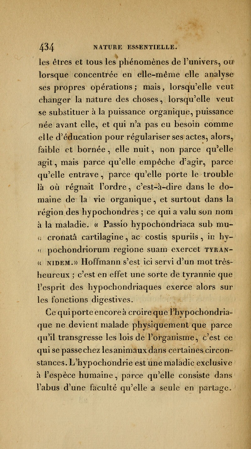 les êtres et tous les phénomènes de l'univers, ou lorsque concentrée en elle-même elle analyse ses propres opérations; mais, lorsqu'elle veut changer la nature des choses, lorsqu'elle veut se substituer à la puissance organique, puissance née avant elle, et qui n'a pas eu besoin comme elle d'éducation pour régulariser ses actes, alors, faible et bornée, elle nuit, non parce qu'elle agit, mais parce qu'elle empêche d'agir, parce qu'elle entrave, parce qu'elle porte le trouble là où régnait l'ordre, c'est-à-dire dans le do- maine de la vie organique, et surtout dans la région des hypochondres ; ce qui a valu son nom à la maladie. « Passio hypochondriaca sub mu- (i cronatâ cartilagine, ac costis spuriis , in hy- <( pochondriorum regione suam exercet tyran- (c nidem.» Hoffmann s'est ici servi d'un mot très- heureux ; c'est en effet une sorte de tyrannie que l'esprit des hypochondriaques exerce alors sur les fonctions digestives. Ce qui porte encore à croire que l'hypochondria- que ne devient malade physiquement que parce qu'il transgresse les lois de l'organisme, c'est ce qui se passechez lesanimauxdans certaines circon- stances. L'hypochondrie est une maladie exclusive à l'espèce humaine, parce qu'elle consiste dans l'abus d'une faculté qu'elle a seule en partage.