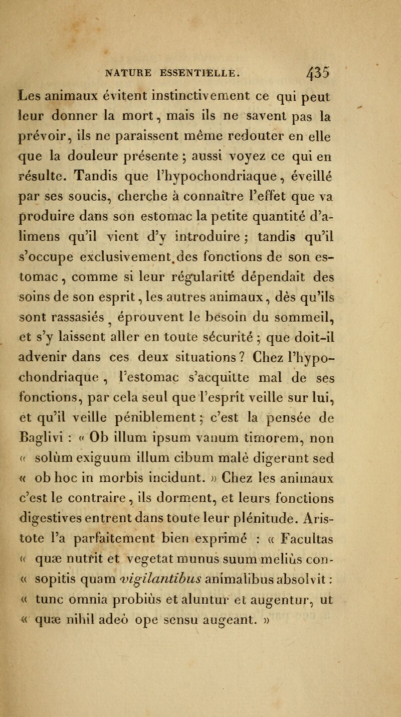 Les animaux évitent instinctivement ce qui peut leur donner la mort, mais ils ne savent pas la prévoir, ils ne paraissent même redouter en elle que la douleur présente ; aussi voyez ce qui en résulte. Tandis que Phypochondriaque, éveillé par ses soucis, cherche à connaître l'effet que va produire dans son estomac la petite quantité d'a- limens qu'il vient d'y introduire ; tandis qu'il s'occupe exclusivement.des fonctions de son es- tomac, comme si leur régularité dépendait des soins de son esprit, les autres animaux, dès qu'ils sont rassasiés éprouvent le besoin du sommeil, et s'y laissent aller en toute sécurité ; que doit-il advenir dans ces deux situations ? Chez Phypo- chondriaque , l'estomac s'acquitte mal de ses fonctions, par cela seul que l'esprit veille sur lui, et qu'il veille péniblement ; c'est la pensée de Baglivi : « Ob illum ipsum vanum tirnorem, non (t solùm exiguum illum cibum malè digerunt sed « ob hoc in morbis incidunt. » Chez les animaux c'est le contraire, ils dorment, et leurs fonctions digestives entrent dans toute leur plénitude. Aris- tote l'a parfaitement bien exprimé : « Facultas « quse nutrit et végétât munus suum meliùs con- « sopitis quam vigilantibus animalibus absoîvit : « tune omnia probiùs et aluntur et augentur, ut « quse nihil adeo ope sensu augeant. »
