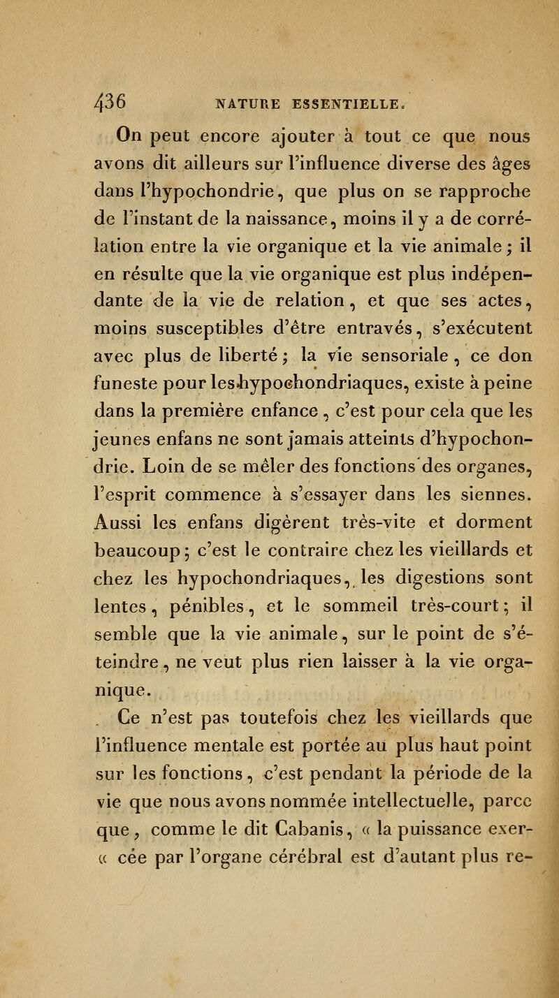 On peut encore ajouter à tout ce que nous avons dit ailleurs sur l'influence diverse des âges dans l'hypochondrie, que plus on se rapproche de l'instant de la naissance, moins il y a de corré- lation entre la vie organique et la vie animale ; il en résulte que la vie organique est plus indépen- dante de la vie de relation, et que ses actes, moins susceptibles d'être entravés, s'exécutent avec plus de liberté ; la vie sensoriale , ce don funeste pourlesiiypochondriaques, existe à peine dans la première enfance , c'est pour cela que les jeunes enfans ne sont jamais atteints d'hypochon- drie. Loin de se mêler des fonctions des organes, l'esprit commence à s'essayer dans les siennes. Aussi les enfans digèrent très-vite et dorment beaucoup ; c'est le contraire chez les vieillards et chez les hypochondriaques, les digestions sont lentes, pénibles, et le sommeil très-court ; il semble que la vie animale, sur le point de s'é- teindre , ne veut plus rien laisser à la vie orga- nique. Ce n'est pas toutefois chez les vieillards que l'influence mentale est portée au plus haut point sur les fonctions, c'est pendant la période de la vie que nous avons nommée intellectuelle, parce que p comme le dit Cabanis, « la puissance exer- ce cée par l'organe cérébral est d'autant plus re-