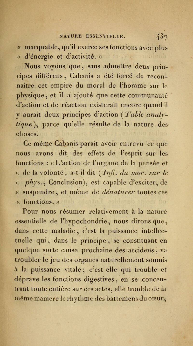 ■« marquable, qu'il exerce ses fonctions avec plus « d'énergie et d'activité, n Nous voyons que, sans admettre deux prin- cipes différens, Cabanis a été forcé de recon- naître cet empire du moral de l'homme sur le physique, et il a ajouté que cette communauté d'action et de réaction existerait encore quand il y aurait deux principes d'action ( Table analy- tique)^ parce qu'elle résulte de la nature des choses. Ce même Cabanis parait avoir entrevu ce que nous avons dit des effets de l'esprit sur les fonctions : « L'action de l'organe de la pensée et <( de la volonté, a-t-il dit (Iri/I. du mor. sur le « phys., Conclusion), est capable d'exciter, de <( suspendre, et même de dénaturer toutes ces « fonctions. » Pour nous résumer relativement à la nature essentielle de l'hypochondrie, nous dirons que, dans cette maladie, c'est la puissance intellec- tuelle qui, dans le principe, se constituant en quelque sorte cause prochaine des accidens, va troubler le jeu des organes naturellement soumis à la puissance vitale ; c'est elle qui trouble et déprave les fonctions digestives, en se concen- trant toute entière sur ces actes, elle trouble de la même manière le rhythme des battemens du cœur,