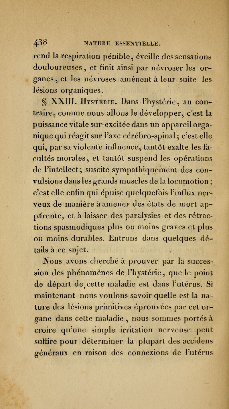 rend la respiration pénible, éveille des sensations douloureuses, et finit ainsi par névroser les or- ganes , et les névroses amènent à leur suite les lésions organiques. § XXIII. Hystérie. Dans l'hystérie, au con- traire, comme nous allons le développer, c'est la puissance vitale sur-excitée dans un appareil orga- nique qui réagit sur l'axe cérébro-spinal ; c'est elle qui, par sa violente influence, tantôt exalte les fa- cultés morales, et tantôt suspend les opérations de l'intellect; suscite sympathiquement des con- vulsions dans les grands muscles de la locomotion ; c'est elle enfin qui épuise quelquefois l'influx ner- veux de manière à amener des états de mort ap- pa'rente^ et à laisser des paralysies et des rétrac- tions spasmodiques plus ou moins graves et plus ou moins durables. Entrons dans quelques dé- tails à ce sujet. Nous avons cherché à prouver par la succes- sion des phénomènes de l'hystérie, que le point de départ detcette maladie est dans l'utérus. Si maintenant nous voulons savoir quelle est la na- ture des lésions primitives éprouvées par cet or- gane dans cette maladie , nous sommes portés à croire qu'une simple irritation nerveuse peut suffire pour déterminer la plupart des accidens généraux en raison des connexions de l'utérus