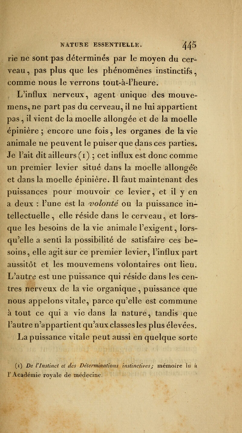rie ne sont pas déterminés par le moyen du cer- veau , pas plus que les phénomènes instinctifs, comme nous le verrons tout-à-l'heure. L'influx nerveux, agent unique des mouve- mens, ne part pas du cerveau, il ne lui appartient pas, il vient de la moelle allongée et de la moelle épinière ; encore une fois, les organes de la vie animale ne peuvent le puiser que dans ces parties. Je l'ait dit ailleurs (i) ; cet influx est donc comme un premier levier situé dans la moelle allongée et dans la moelle épinière. Il faut maintenant des puissances pour mouvoir ce levier, et il y en a deux : l'une est la volonté ou la puissance in- tellectuelle , elle réside dans le cerveau, et lors- que les besoins de la vie animale l'exigent, lors- qu'elle a senti la possibilité de satisfaire ces be- soins, elle agit sur ce premier levier, l'influx part aussitôt et les mouvemens volontaires ont lieu. L'autre est une puissance qui réside dans les cen- tres nerveux de la vie organique , puissance que nous appelons vitale, parce qu'elle est commune à tout ce qui a vie dans la nature, tandis que l'autre n'appartient qu'aux classes les plus élevées. La puissance vitale peut aussi en quelque sorte (i) De l'Instinct et des Déterminations instinctives ; mémoire lu à F Académie royale de médecine.