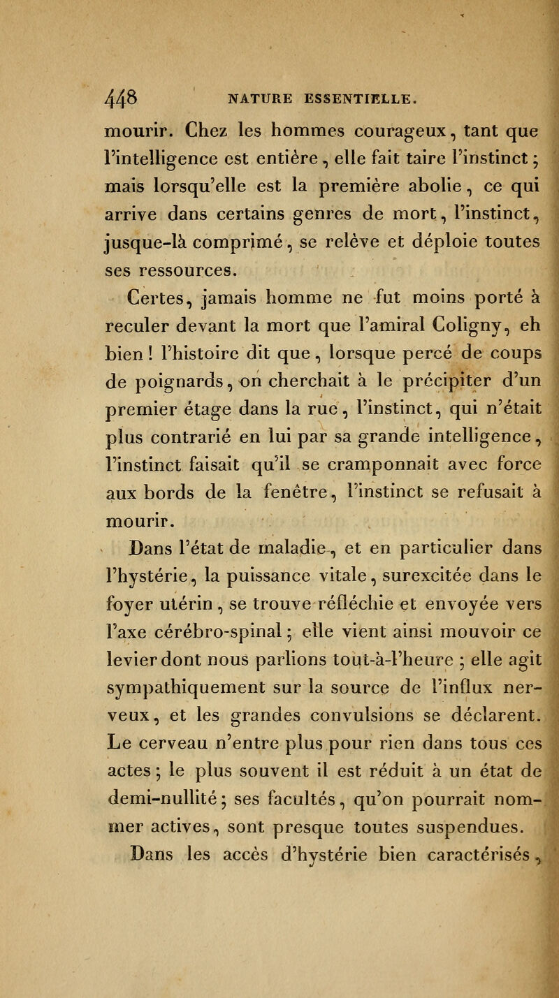 mourir. Chez les hommes courageux, tant que l'intelligence est entière, elle fait taire l'instinct ; mais lorsqu'elle est la première abolie, ce qui arrive dans certains genres de mort, l'instinct, jusque-là comprimé, se relève et déploie toutes ses ressources. Certes, jamais homme ne fut moins porté à reculer devant la mort que l'amiral Coligny, eh bien ! l'histoire dit que , lorsque percé de coups de poignards, on cherchait à le précipiter d'un premier étage dans la rue, l'instinct, qui n'était plus contrarié en lui par sa grande intelligence, l'instinct faisait qu'il se cramponnait avec force aux bords de la fenêtre, l'instinct se refusait à mourir. Dans l'état de maladie, et en particulier dans l'hystérie, la puissance vitale, surexcitée dans le foyer utérin , se trouve réfléchie et envoyée vers l'axe cérébro-spinal ; elle vient ainsi mouvoir ce levier dont nous parlions tout-à-Fheure ; elle agit sympathiquement sur la source de l'influx ner- veux, et les grandes convulsions se déclarent. Le cerveau n'entre plus pour rien dans tous ces actes ; le plus souvent il est réduit à un état d< demi-nullité; ses facultés, qu'on pourrait nom- mer actives, sont presque toutes suspendues. Dans les accès d'hystérie bien caractérisés