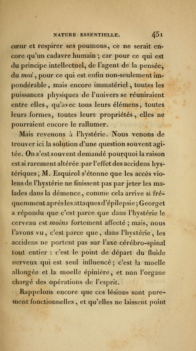 cœur et respirer ses poumons, ce ne serait en- core qu'un cadavre humain ; car pour ce qui est du principe intellectuel, de l'agent de la pensée, du moi, pour ce qui est enfin non-seulement im- pondérable , mais encore immatériel, toutes les puissances physiques de l'univers se réuniraient entre elles, qu'avec tous leurs élémens, toutes leurs formes, toutes leurs propriétés, elles ne pourraient encore le rallumer. Mais revenons à l'hystérie. Nous venons de trouver ici la solution d'une question souvent agi- tée. On s'est souvent demandé pourquoi la raison est si rarement altérée par l'effet des accidens hys- tériques; M. Esquirol s'étonne que les accès vio- lensde l'hystérie ne finissent pas par jeter les ma- lades dans la démence, comme cela arrive si fré- quemment après les attaques d'épilepsie;Georget a répondu que c'est parce que dans l'hystérie le cerveau est moins fortement affecté ; mais, nous l'avons vu, c'est parce que , dans l'hystérie , les accidens ne portent pas sur l'axe cérébro-spinal tout entier : c'est le point de départ du fluide nerveux qui est seul influencé ; c'est la moelle allongée et la moelle épinière, et non l'organe chargé des opérations de l'esprit. Rappelons encore que ces lésions sont pure- ment fonctionnelles, et qu'elles ne laissent point
