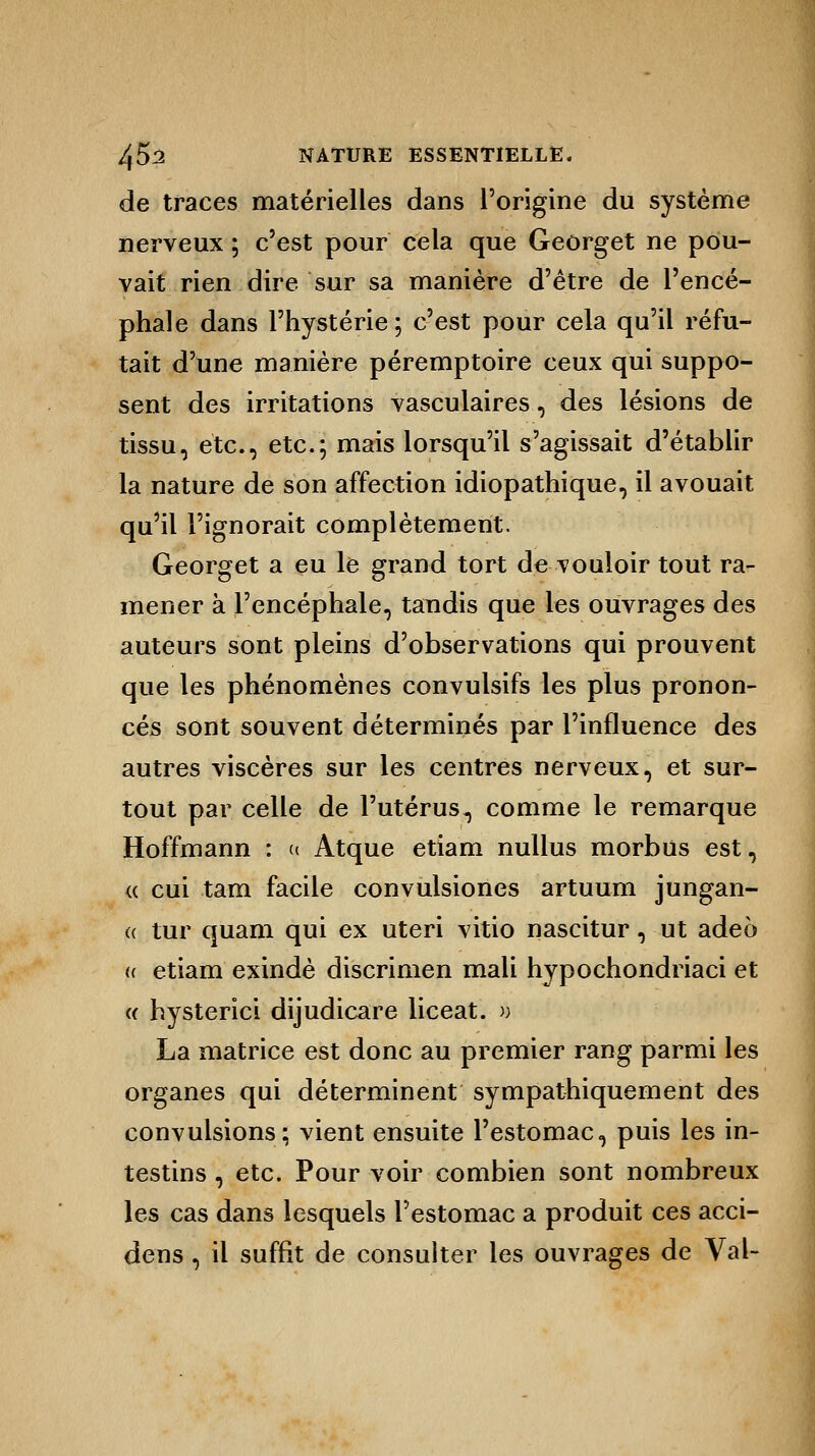 de traces matérielles dans l'origine du système nerveux ; c'est pour cela que Georget ne pou- vait rien dire sur sa manière d'être de l'encé- phale dans l'hystérie; c'est pour cela qu'il réfu- tait d'une manière péremptoire ceux qui suppo- sent des irritations vasculaires, des lésions de tissu, etc., etc.; mais lorsqu'il s'agissait d'établir la nature de son affection idiopathique, il avouait qu'il l'ignorait complètement. Georget a eu le grand tort de vouloir tout ra- mener à l'encéphale, tandis que les ouvrages des auteurs sont pleins d'observations qui prouvent que les phénomènes convulsifs les plus pronon- cés sont souvent déterminés par l'influence des autres viscères sur les centres nerveux, et sur- tout par celle de l'utérus*, comme le remarque Hoffmann : u Atque etiam nullus morbus est, <c cui tam facile convulsiones artuum jungan- (( tur quam qui ex uteri vitio nascitur, ut adeo « etiam exindè discrimen mali hypochondiïaci et « hysterici dijudicare liceat. » La matrice est donc au premier rang parmi les organes qui déterminent sympathiquement des convulsions; vient ensuite l'estomac, puis les in- testins , etc. Pour voir combien sont nombreux les cas dans lesquels l'estomac a produit ces acci- dens , il suffit de consulter les ouvrages de Val-
