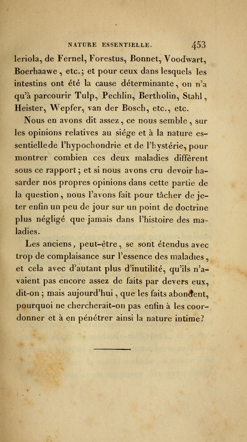 leriola, de Fernel, Forestus, Bonnet, Voodwart, Boerhaawe , etc.; et pour ceux dans lesquels les intestins ont été la cause déterminante, on n'a qu'à parcourir Tulp, Pechlin, Bertholin, Stahl, Heister, Wepfer, van der Bosch, etc., etc. Nous en avons dit assez, ce nous semble, sur les opinions relatives au siège et à la nature es- sentiellede l'hypochondrie et de l'hystérie, pour montrer combien ces deux maladies diffèrent sous ce rapport ; et si nous avons cru devoir ha- sarder nos propres opinions dans cette partie de la question, nous l'avons fait pour tâcher de je- ter enfin un peu de jour sur un point de doctrine plus négligé que jamais dans l'histoire des ma- ladies. Les anciens, peut-être, se sont étendus avec trop de complaisance sur l'essence des maladies, et cela avec d'autant plus d'inutilité, qu'ils n'a- vaient pas encore assez de faits par devers eux, dit-on ; mais aujourd'hui, que les faits abondent, pourquoi ne chercherait-on pas enfin à les coor- donner et à en pénétrer ainsi la nature intime?