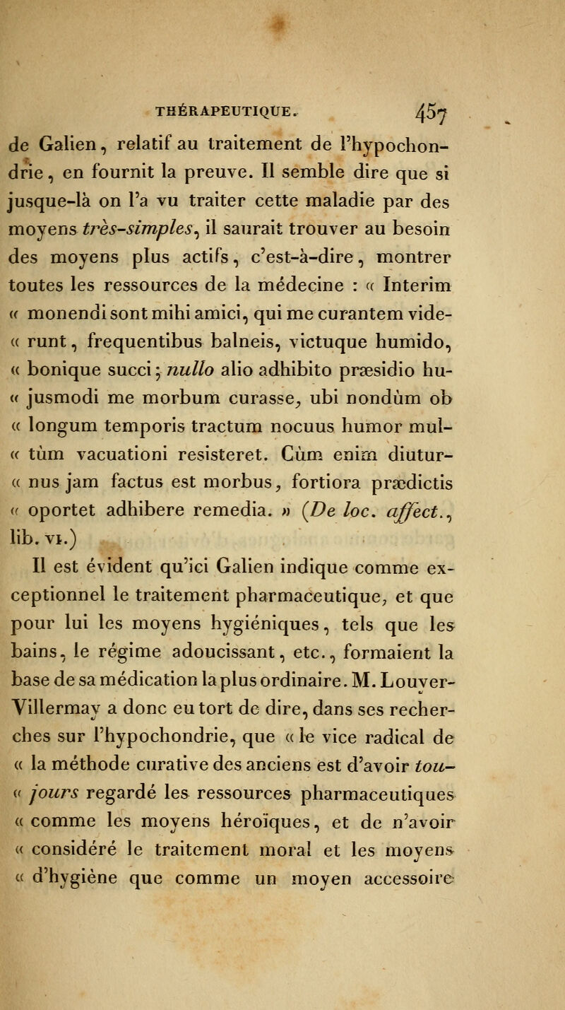 de Galien, relatif au traitement de l'hypochon- drie, en fournit la preuve. Il semble dire que si jusque-là on l'a vu traiter cette maladie par des moyens très-simples^ il saurait trouver au besoin des moyens plus actifs, c'est-à-dire, montrer toutes les ressources de la médecine : « Intérim « monendi sont mihi amici, qui me curantem vide- « runt, frequentibus balneis, victuque humido, « bonique succi ; nullo alio adhibito prsesidio hu- « jusmodi me morbum curasse, ubi nondùm ob « longum temporis tractum nocuus humor mul- « tùm vacuationi resisteret. Cùm enirn diutur- « nus jam factus est morbus, fortiora prsedictis « oportet adhibere remédia. » (De loc. affect^ lib.vi.) Il est évident qu'ici Galien indique comme ex- ceptionnel le traitement pharmaceutique; et que pour lui les moyens hygiéniques, tels que les bains, le régime adoucissant, etc., formaient la base de sa médication la plus ordinaire. M. Louver- Villermay a donc eu tort de dire, dans ses recher- ches sur l'hypochondrie, que « le vice radical de « la méthode curative des anciens est d'avoir tou- « jours regardé les ressources pharmaceutiques « comme les moyens héroïques, et de n'avoir « considéré le traitement moral et les moyens « d'hygiène que comme un moven accessoire