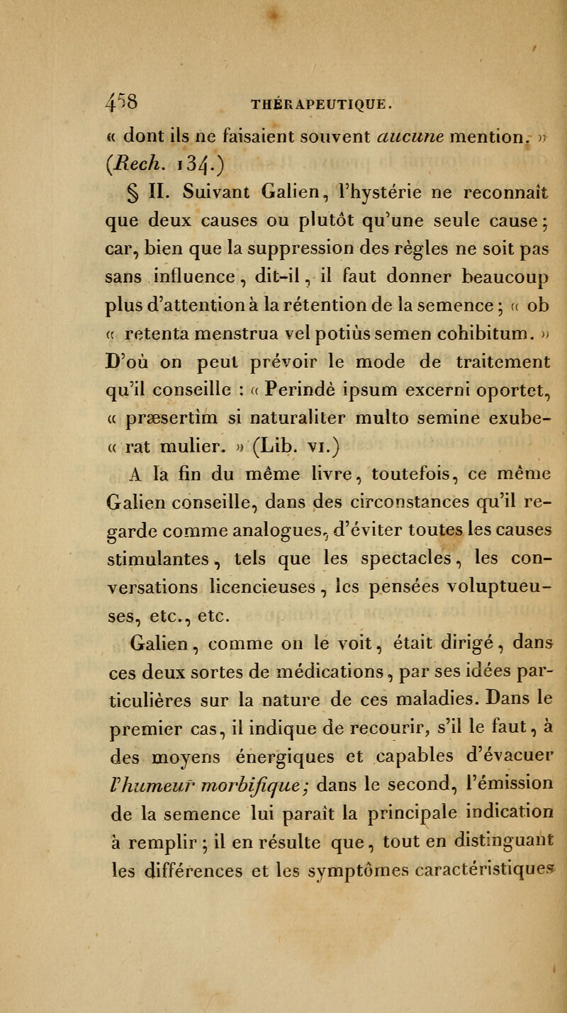 « dont ils ne faisaient souvent aucune mention, n (Rech. i34.) § II. Suivant Galien, l'hystérie ne reconnaît que deux causes ou plutôt qu'une seule cause ; car, bien que la suppression des règles ne soit pas sans influence, dit-il, il faut donner beaucoup plus d'attention à la rétention de la semence ; a ob (c retenta menstrua vel potiùs semen cohibitum. » D'où on peut prévoir le mode de traitement qu'il conseille : « Perindè ipsum excerni oportet, « praesertim si naturaliter multo semine exube- « rat mulier. »'(Lib. vi.) A la fin du même livre, toutefois, ce même Galien conseille, dans des circonstances qu'il re- garde comme analogues^ d'éviter toutes les causes stimulantes, tels que les spectacles, les con- versations licencieuses, les pensées voluptueu- ses, etc., etc. Galien, comme on le voit, était dirigé, dans ces deux sortes de médications, par ses idées par- ticulières sur la nature de ces maladies. Dans le premier cas, il indique de recourir, s'il le faut, à des moyens énergiques et capables d'évacuer rhumeur- morbifique; dans le second, l'émission de la semence lui parait la principale indication à remplir ; il en résulte que, tout en distinguant les différences et les symptômes caractéristiques