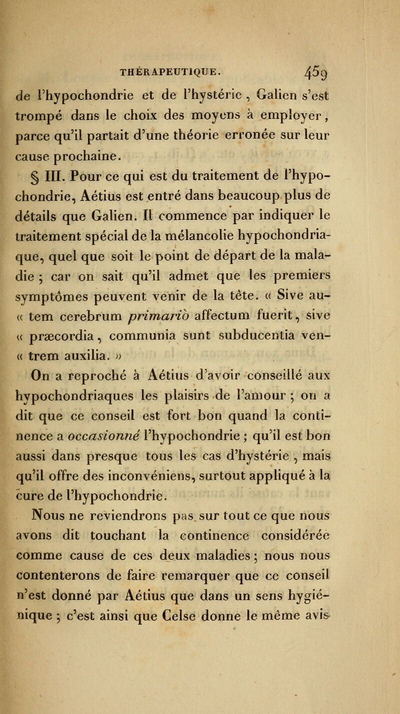 de l'hypochondrie et de l'hystérie , Galien s'est trompé dans le choix des moyens à employer, parce qu'il partait d'une théorie erronée sur leur cause prochaine. § III. Pour ce qui est du traitement de l'hypo- chondrie, Aétius est entré dans beaucoup plus de détails que Galien. Il commence par indiquer le traitement spécial de la mélancolie hypochondria- que, quel que soit le point de départ de la mala- die ; car on sait qu'il admet que les premiers symptômes peuvent venir de la tête. « Sive au- « tem cerebrum primarib affectum fuerit, sive « praecordia, communia sunt subducentia ven- « trem auxilia. » On a reproché à Aétius d'avoir conseillé aux hypochondriaques les plaisirs de l'amour ; on a dit que ce conseil est fort bon quand la conti- nence a occasionné l'hypochondrie ; qu'il est bon aussi dans presque tous les cas d'hystérie , mais qu'il offre des inconvéniens, surtout appliqué à la cure de l'hypochondrie. Nous ne reviendrons pas sur tout ce que nous avons dit touchant la continence considérée comme cause de ces deux maladies ; nous nous contenterons de faire remarquer que ce conseil n'est donné par Aétius que dans un sens hygié- nique ; c'est ainsi que Celse donne le même avi&