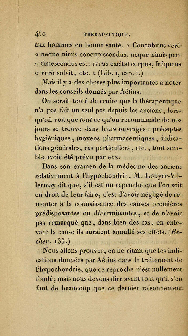 aux hommes en bonne santé. « Concubitus verô « neque nimis concupiscendus, neque nimis per- (( timescendus est : rarus excitât corpus, fréquens (c vero solvit, etc. » (Lib. i, cap. i.) Mais il y a des choses plus importantes à noter dans les conseils donnés par Aétius. On serait tenté de croire que la thérapeutique n'a pas fait un seul pas depuis les anciens, lors- qu'on voit que tout ce qu'on recommande de nos jours se trouve dans leurs ouvrages : préceptes hygiéniques , moyens pharmaceutiques , indica- tions générales, cas particuliers, etc., tout sem- ble avoir été prévu par eux. Dans son examen de la médecine des anciens- relativement à l'hypochondrie, M. Louyer-Vil- lermay dit que, s'il est un reproche que l'on soit en droit de leur faire, c'est d'avoir négligé de re- monter à la connaissance des causes premières prédisposantes ou déterminantes, et de n'avoir pas remarqué que, dans bien des cas, en enle- vant la cause ils auraient annuité ses effets. (i?e- cher. 133.) Nous allons prouver, en ne citant que les indi- cations données par Aétius dans le traitement de l'hypochondrie, que ce reproche n'est nullement fondé ; mais nous devons dire avant tout qu'il s'en faut de beaucoup que ce dernier raisonnement