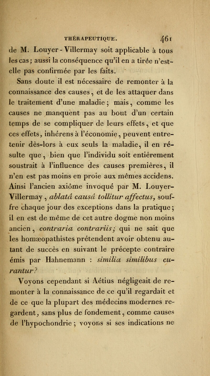 de M. Louyer - Villermay soit applicable à tous les cas; aussi la conséquence qu'il en a tirée n'est- elle pas confirmée par les faits. Sans doute il est nécessaire de remonter à la connaissance des causes, et de les attaquer dans le traitement d'une maladie ; mais, comme les causes ne manquent pas au bout d'un certain temps de se compliquer de leurs effets, et que ces effets, inhérens à l'économie, peuvent entre- tenir dès-lors à eux seuls la maladie, il en ré- sulte que, bien que l'individu soit entièrement soustrait à l'influence des causes premières, il n'en est pas moins en proie aux mêmes accidens. Ainsi l'ancien axiome invoqué par M. Louyer- Villermay , ablatâ causa tollitur affectas, souf- fre chaque jour des exceptions dans la pratique ; il en est de même de cet autre dogme non moins ancien, contraria contrariis; qui ne sait que les homseopathistes prétendent avoir obtenu au- tant de succès en suivant le précepte contraire émis par Hahnemann : similia similibus eu- rantur? k Voyons cependant si Aétius négligeait de re- onter à la connaissance de ce qu'il regardait et ! ce que la plupart des médecins modernes re- gardent, sans plus de fondement, comme causes de l'hypochondrie ; voyons si ses indications ne