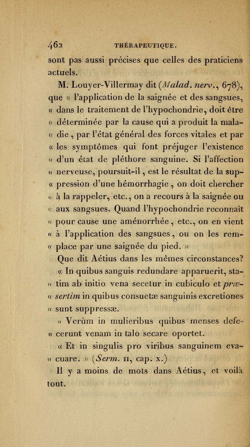 sont pas aussi précises que celles des praticiens actuels. M. Louyer-Villermay dit (Malad. jierv., 678), que a l'application de la saignée et des sangsues, « dans le traitement de l'hypochondrie, doit être « déterminée par la cause qui a produit la mala- « die , par l'état général des forces vitales et par « les symptômes qui font préjuger l'existence « d'un état de pléthore sanguine. Si l'affection « nerveuse, poursuit-il, est le résultat de la sup- « pression d'une hémorrhagie, on doit chercher u à la rappeler,.etc., on a recours à la saignée ou (.aux sangsues* Quand l'hypochondrie reconnaît a pour cause une aménorrhée, etc., on en vient « à l'application des sangsues, ou on les reni- ée place par une saignée du pied.-» Que dit Aétius dans les mêmes circonstances? « In quibus sanguis redundare apparuerit, sta- (( tim ab initio vena secetur in cubiculo et prœ- « sertim in quibus consuetse sanguinis excretiones (( sunt suppressae. « Verùm in mulieribus quibus menses defe- « cerunt venant in talo secare oportet. « Et in singulis pro viribus sanguinem eva- « cuare. » {Serm. 11, cap. x.) Il y a moins de mots dans Aétius, et voilà tout.