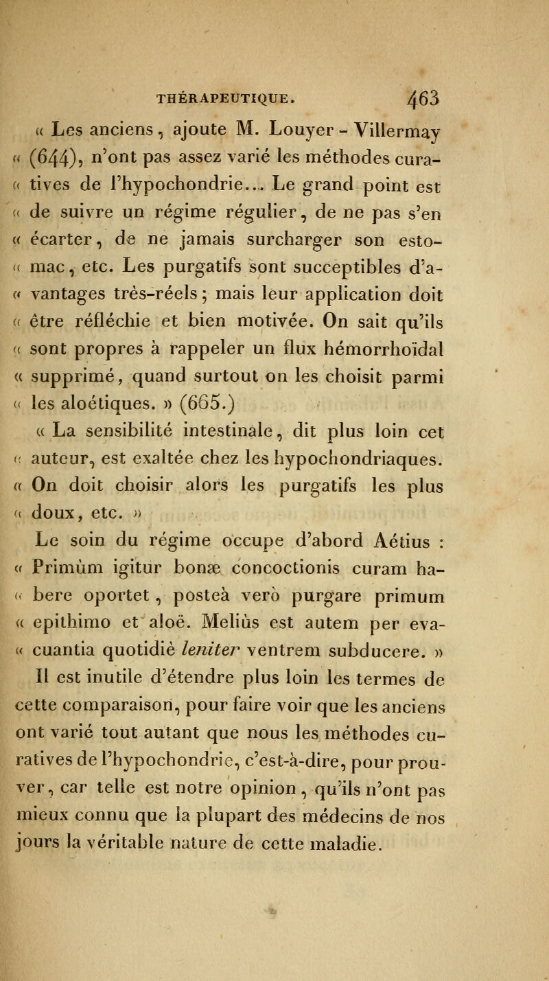 « Les anciens , ajoute M. Louyer - Villermay « (644)3 n'ont pas assez varié les méthodes cura- « tives de l'hypochondrie... Le grand point est (( de suivre un régime régulier, de ne pas s'en « écarter, de ne jamais surcharger son esto- u mac, etc. Les purgatifs sont succeptibles d'a- « vantages très-réels ; mais leur application doit « être réfléchie et bien motivée. On sait qu'ils <( sont propres à rappeler un flux hémorrhoïdal « supprimé, quand surtout on les choisit parmi « les aloétiques. » (665.) « La sensibilité intestinale, dit plus loin cet c auteur, est exaltée chez les hypochondriaques. a On doit choisir alors les purgatifs les plus « doux, etc. h Le soin du régime occupe d'abord Aétius : « Primùm igitur bonse concoctionis curam ha- « bere oportet, posteà vero purgare primum « epithimo et aloë. Meliùs est autem per eva- « cuantia quotidiè leniter ventrem subducere. » Il est inutile d'étendre plus loin les termes de cette comparaison, pour faire voir que les anciens ont varié tout autant que nous les méthodes cu- ratives de l'hypochondrie, c'est-à-dire, pour prou- ver, car telle est notre opinion , qu'ils n'ont pas mieux connu que la plupart des médecins de nos jours la véritable nature de cette maladie.