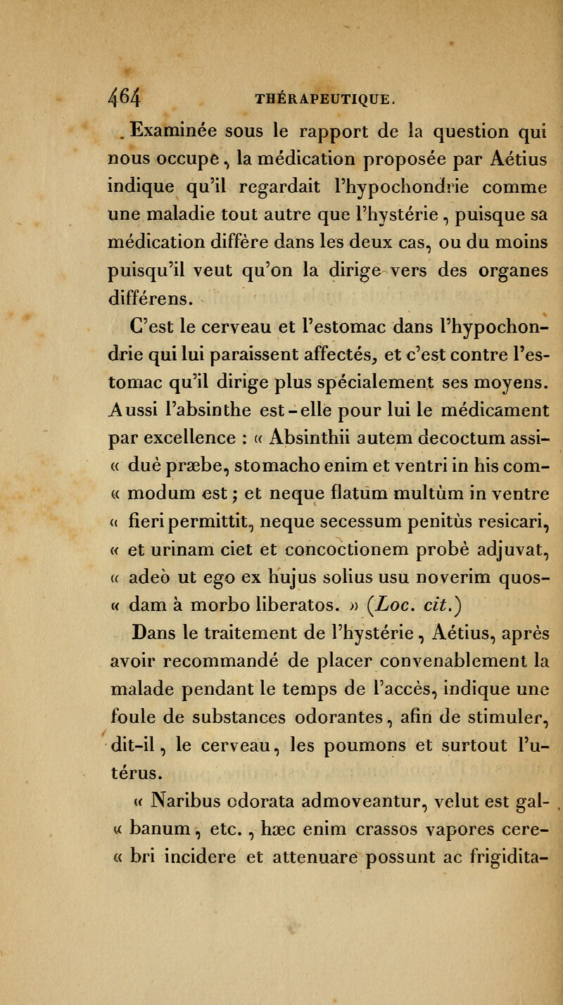 . Examinée sous le rapport de la question qui nous occupe , la médication proposée par Aétius indique qu'il regardait l'hypochondrie comme une maladie tout autre que l'hystérie, puisque sa médication diffère dans les deux cas, ou du moins puisqu'il veut qu'on la dirige vers des organes diffère ns. C'est le cerveau et l'estomac dans l'hypochon- drie qui lui paraissent affectés, et c'est contre l'es- tomac qu'il dirige plus spécialement ses moyens. Aussi l'absinthe est-elle pour lui le médicament par excellence : « Absinthii autem decoctum assi- « due praebe, stomacho enim et ventri in his com- « modum est ; et neque flatiim multùm in ventre « fieri permittit, neque secessum penitùs resicari, « et urinam ciet et concoctionem probe adjuvat, « adeo ut ego ex hujus solius usu noverim quos- « dam à morbo liberatos. » (Loc. cit.) Dans le traitement de l'hystérie, Aétius, après avoir recommandé de placer convenablement la malade pendant le temps de l'accès, indique une foule de substances odorantes, afin de stimuler, dit-il, le cerveau, les poumons et surtout l'u- térus. « Naribus odorata admoveantur, velut est gal- u banum, etc., hsec enim crassos vapores cere- « bri incidere et attenuare possunt ac frigidita-
