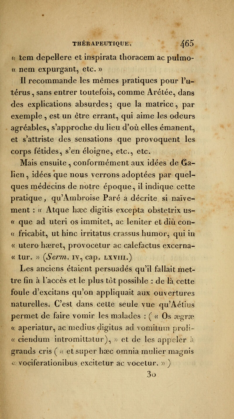 (( tem depellere et inspirata thoracem ac pulmo- « nem expurgant, etc. » Il recommande les mêmes pratiques pour l'u- térus , sans entrer toutefois, comme Arétée, dans des explications absurdes; que la matrice, par exemple, est un être errant, qui aime les odeurs agréables, s'approche du lieu d'où elles émanent, et s'attriste des sensations que provoquent les corps fétides, s'en éloigne, etc., etc. Mais ensuite, conformément aux idées de Gra- lien, idées que nous verrons adoptées par quel- ques médecins de notre époque, il indique cette pratique, qu'Ambroise Paré a décrite si naïve- ment : « Atque lisec digitis excepta obstetrix us- « que ad uteri os immitet, ac leniter et diù con- « fricabit, ut hinc irritatus crassus humor, qui in « utero hreret, provocetur ac calefactus excerna- « tur. )) (Serm. iv, cap. lxviii.) Les anciens étaient persuadés qu'il fallait met- tre fin à l'accès et le plus tôt possible : de là cette foule d'excitans qu'on appliquait aux ouvertures naturelles. C'est dans cette seule vue qu'Aétius permet de faire vomir les malades : ( « Os œgrre « aperiatur, ac médius digitus ad vomitum proii- (( ciendum intromittatur), r> et de les appeler à grands cris ( « et super base omnia mulier magnis « voçiferationibus excitetur ac vocetur. » ) 3o