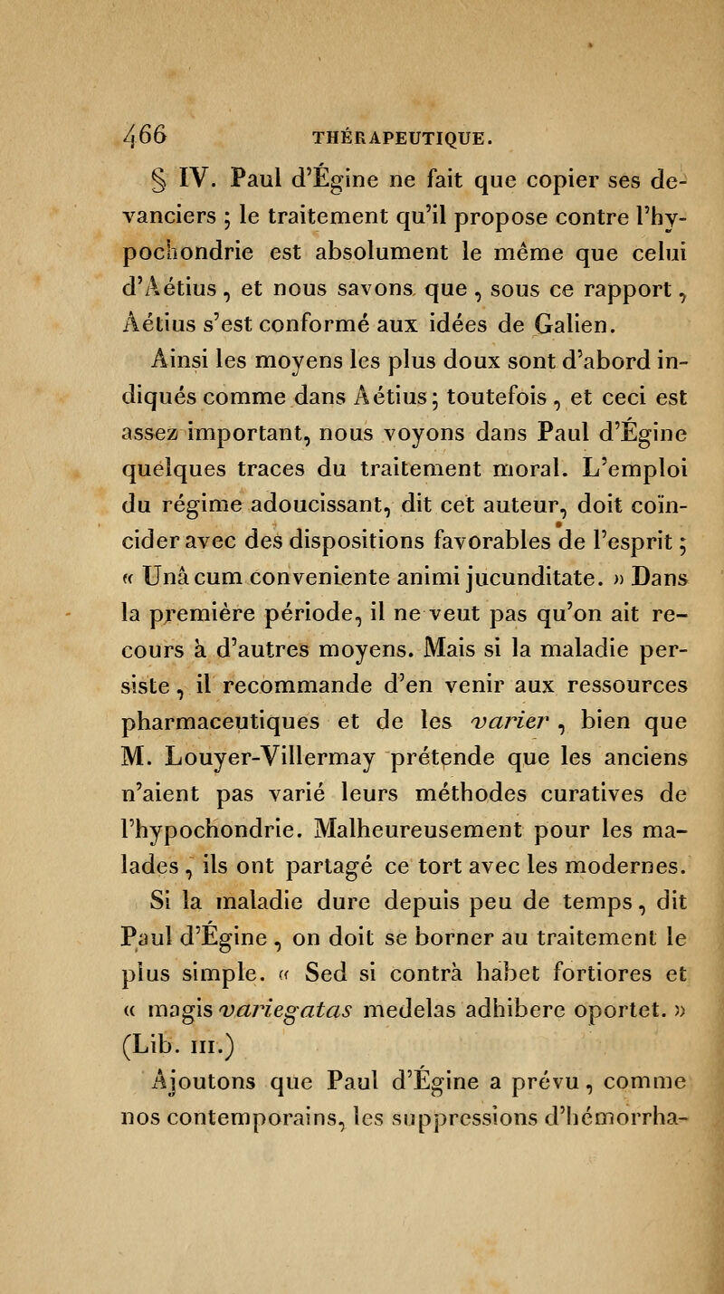 § IV. Paul d'Egine ne fait que copier ses de- vanciers ; le traitement qu'il propose contre l'hy- pochondrie est absolument le même que celui d'Aétius , et nous savons que , sous ce rapport, Aétius s'est conformé aux idées de Galien. Ainsi les moyens les plus doux sont d'abord in- diqués comme dans Aétius; toutefois, et ceci est assez important, nous voyons dans Paul d'Egine quelques traces du traitement moral. L'emploi du régime adoucissant, dit cet auteur, doit coin- cider avec des dispositions favorables de l'esprit ; « Unâcum conveniente animi jucunditate. » Dans la première période, il ne veut pas qu'on ait re- cours à d'autres moyens. Mais si la maladie per- siste , il recommande d'en venir aux ressources pharmaceutiques et de les varier , bien que M. Louyer-Villermay prétende que les anciens n'aient pas varié leurs méthodes curatives de Fhypochondrie. Malheureusement pour les ma- lades , ils ont partagé ce tort avec les modernes. Si la maladie dure depuis peu de temps, dit Paul d'Egine, on doit se borner au traitement le plus simple. « Sed si contra habet fortiores et « magis variegatas medelas adhibere oportet. » (Lib. m.) Ajoutons que Paul d'Egine a prévu, comme nos contemporains, les suppressions d'hémorrha-
