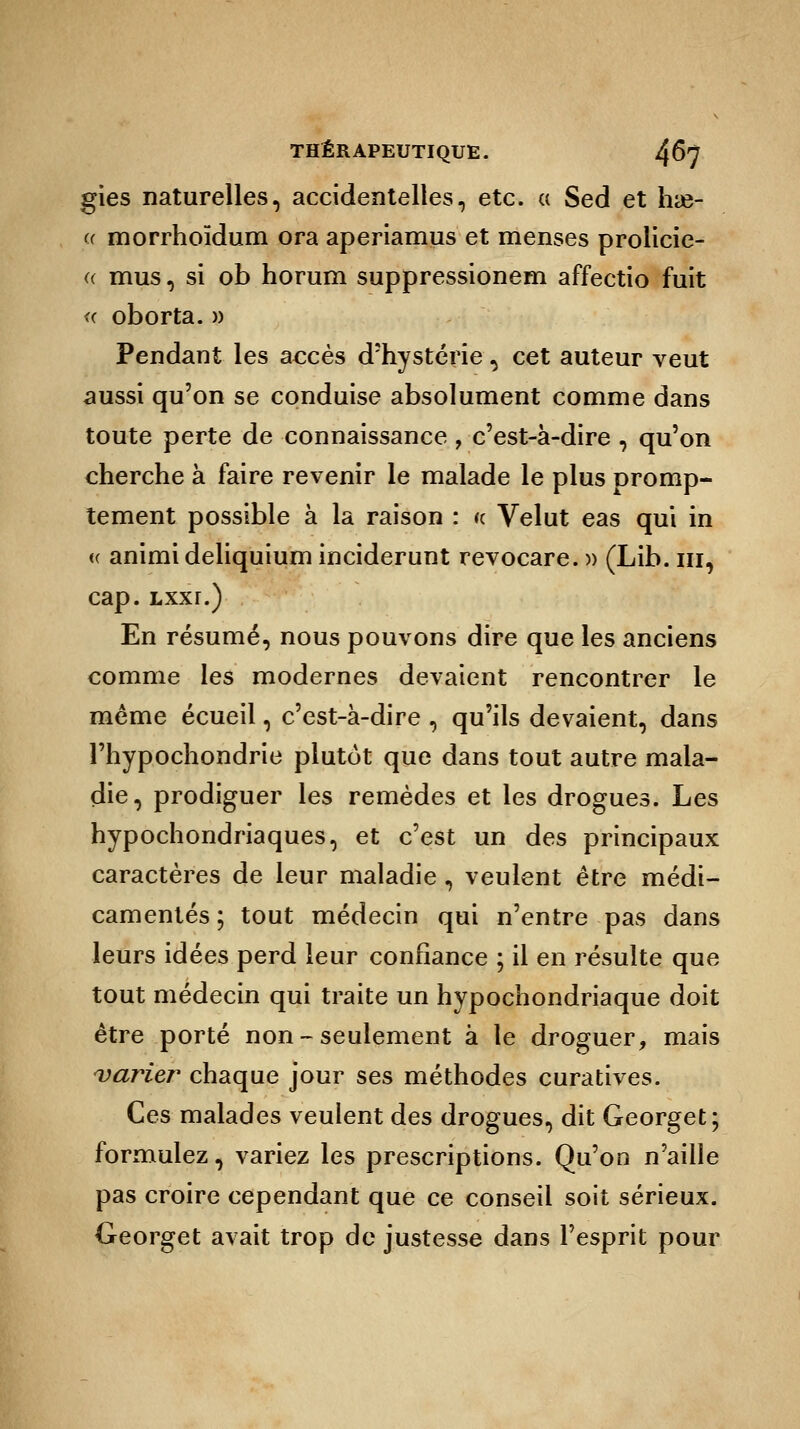 gies naturelles, accidentelles, etc. a Sed et hae- « morrhoïdum ora aperiamus et menses prolicie- a mus, si ob horuni suppressionem affectio fuit «■ oborta. » Pendant les accès d'hystérie, cet auteur veut aussi qu'on se conduise absolument comme dans toute perte de connaissance , c'est-à-dire , qu'on cherche à faire revenir le malade le plus oromp- tement possible à la raison : u. Velut eas qui in <( animideliquium inciderunt revocare. » (Lib. m, cap. Lxxr.) En résumé, nous pouvons dire que les anciens comme les modernes devaient rencontrer le même écueil, c'est-à-dire , qu'ils devaient, dans l'hypochondrie plutôt que dans tout autre mala- die, prodiguer les remèdes et les drogues. Les hypochondriaques, et c'est un des principaux caractères de leur maladie, veulent être médi- camentés ; tout médecin qui n'entre pas dans leurs idées perd leur confiance ; il en résulte que tout médecin qui traite un hypochondriaque doit être porté non-seulement à le droguer, mais varier chaque jour ses méthodes curatives. Ces malades veulent des drogues, dit Georget; formulez, variez les prescriptions. Qu'on n'aille pas croire cependant que ce conseil soit sérieux. Georget avait trop de justesse dans l'esprit pour