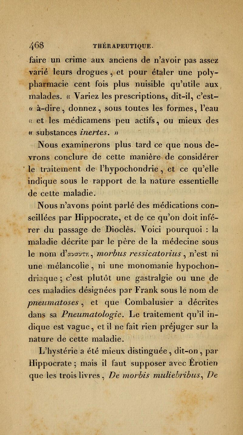 faire un crime aux anciens de n'avoir pas assez varié leurs drogues , et pour étaler une poly- pharmacie cent fois plus nuisible qu'utile aux malades. « Variez les prescriptions, dit-il, c'est- « à-dire, donnez, sous toutes les formes, l'eau « et les médicamens peu actifs, ou mieux des « substances inertes. » Nous examinerons plus tard ce que nous de- vrons conclure de cette manière de considérer le traitement de Phypochondrie , et ce qu'elle indique sous le rapport de la nature essentielle de cette maladie. Nous n'avons point parlé des médications con- seillées par Hippocrate, et de ce qu'on doit infé- rer du passage de Dioclès. Voici pourquoi : la maladie décrite par le père de la médecine sous le nom d'&vôtvTfi, morbus ressicatorius, n'est ni une mélancolie, ni une monomanie hypochon- driaque ; c'est plutôt une gastralgie ou une de ces maladies désignées par Frank sous le nom de pneumatoses, et que Combalusier a décrites dans sa Pneumatologie. Le traitement qu'il in- dique est vague, et il ne fait rien préjuger sur la nature de cette maladie. L'hystérie a été mieux distinguée, dit-on, par Hippocrate ; mais il faut supposer avec Érotien que les trois livres, De morbis muliebribus^ De