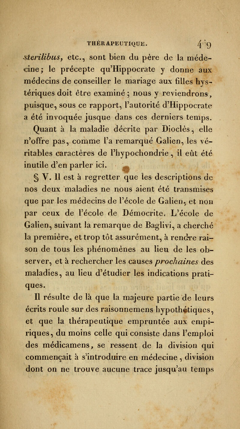 sterilibus, etc., sont bien du père de la méde- cine; le précepte qu'Hippocrate y donne aux médecins de conseiller le mariage aux filles hys- tériques doit être examiné ; nous y reviendrons, puisque, sous ce rapport, l'autorité d'Hippocrate a été invoquée jusque dans ces derniers temps. Quant à la maladie décrite par Dioclès, elle n'offre pas, comme l'a remarqué Galien, les vé- ritables caractères de l'hypochondrie, il eût été inutile d'en parler ici. ^ § V. 11 est à regretter que les descriptions de nos deux maladies ne nous aient été transmises que par les médecins de l'école de Galien* et non par ceux de l'école de Démocrite. L'école de Galien, suivant la remarque de Baglivi, a cherché la première, et trop tôt assurément, à rendre rai- son de tous les phénomènes au lieu de les ob- server, et à rechercher les causes prochaines des maladies, au lieu d'étudier les indications prati- ques. Il résulte de là que la majeure partie de leurs écrits roule sur des raisonnemens hypothétiques, et que la thérapeutique empruntée aux empi- riques, du moins celle qui consiste dans l'emploi des médicamens, se ressent de la division qui commençait à s'introduire en médecine, division dont on ne trouve aucune trace jusqu'au temps