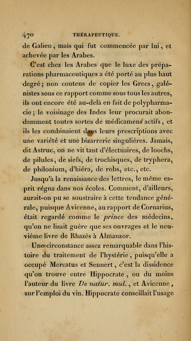 de Galien, mais qui fut commencée par lui, et achevée par les Arabes. C'est chez les Arabes que le luxe des prépa- rations pharmaceutiques a été porté au plus haut degré; non contens de copier les Grecs, galé- nistes sous ce rapport comme sous tous les autres, ils ont encore été au-delà en fait de polypharma- cie ; le voisinage des Indes leur procurait abon- damment toutes sortes de médicamens actifs, et ils les combinaient dans leurs prescriptions avec une variété et une bizarrerie singulières. Jamais, dit Astruc, on ne vit tant d'électuaires, de loochs, de pilules, de siefs, de trochisques, de tryphera, de philonium, d'hiéra, de robs, etc., etc. Jusqu'à la renaissance des lettres, le même es- prit régna dans nos écoles. Comment, d'ailleurs, aurait-on pu se soustraire à cette tendance géné- rale, puisque Avicenne, au rapport de Cornarius, était regardé comme le prince des médecins, qu'on ne lisait guère que ses ouvrages et le neu- vième livre de Khazès à Almanzor. Une circonstance assez remarquable dans l'his- toire du traitement de l'hystérie, puisqu'elle a occupé Mcrcatus et Sennert, c'est la dissidence qu'on trouve entre Hippocrate , ou du moins l'auteur du livre De natur. mul., et Avicenne, sur l'emploi du vin. Hippocrate conseillait L'usage